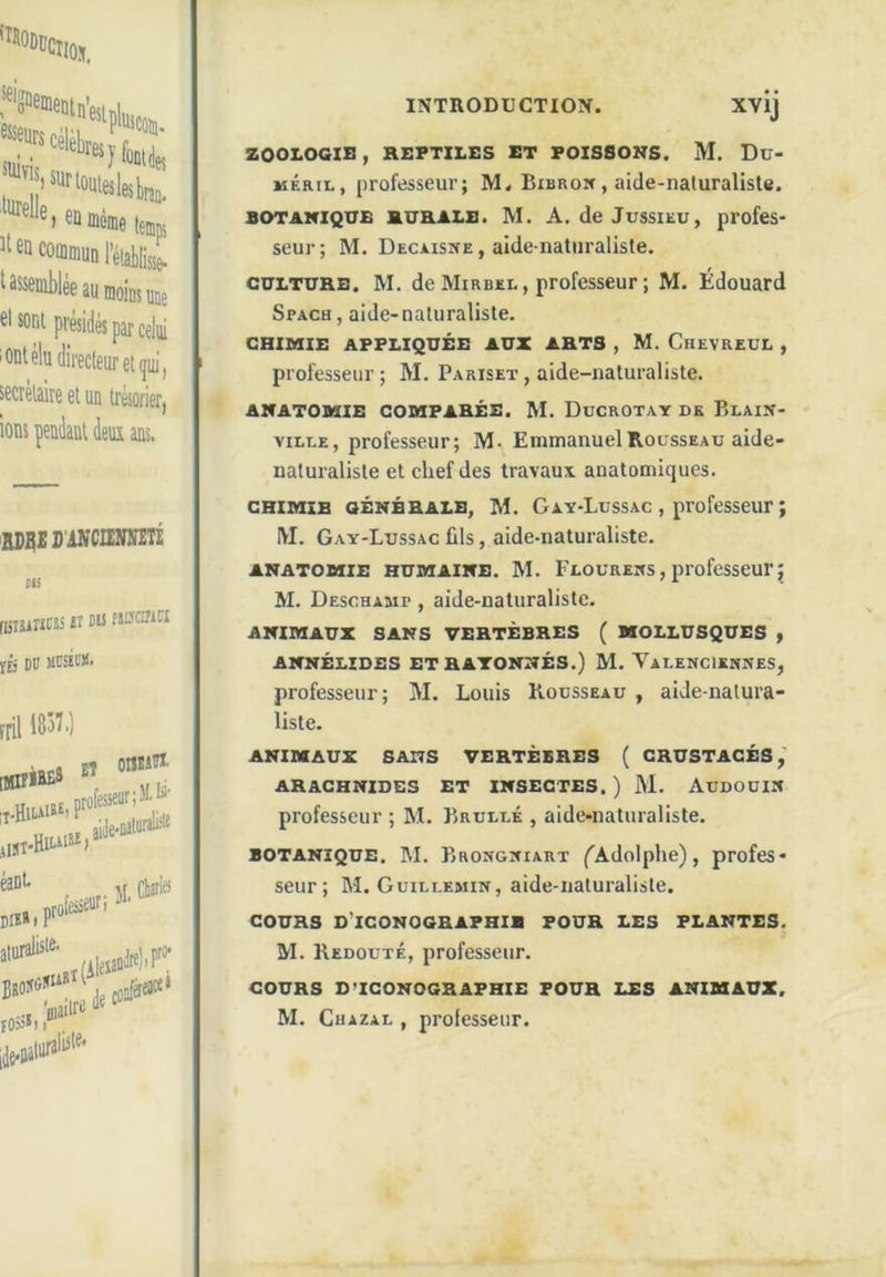 célébrer?' en commun l’établi/g. t assemblée au moins me cl soni présidés par celui 'Ont élu directeur et qui, secrétaire et un trésorier) ions pendant dem ans. EDQES'iNCIEMITi DIS (isisiricjs il eu fsnciHCi y£j DU MCSÏl'M' fiil 183Î.) xvij ZOOLOGIE , REPTILES ET POISSONS. M. Du> MÉRii., professeur; M. Bibron , aide-naturaliste. BOTANIQUE RURALE. M. A. deJussiEU, profes- seur; M. Decàisne , aide-naturaliste. CULTURE. M. de Mirbel , professeur ; M. Édouard Spach, aide-naturaliste. CHIMIE APPLIQUÉE AUX ARTS , M. CheVREUL , professeur; M. Pariset, aide-naturaliste. ANATOMIE COMPARÉE. M. DüCROTAY DK BlAIN- viLLE, professeur; M. Emmanuel Rousseau aide- naturaliste et chef des travaux anatomiques. CHIMIE GÉNÉRALE, M. Gay-Lussac , professeur} IVI. Gay-Lussac fils, aide-naturaliste. ANATOMIE HUMAINE. M. Flourems , professeur ; M. Desohaaip , aide-naturaliste. ANIMAUX SANS VERTÈBRES ( MOLLUSQUES , ANNÉLIDES ET RAYONNÉS.) M. VaLENCIKMKES, professeur; M. Louis Rousseau , aide-natura- liste. ANIMAUX SANS VERTÈBRES ( CRUSTACÉS, ARACHNIDES ET INSECTES. ) M. AUDOÜIN professeur ; M. Brulué , aide-naturaliste. BOTANIQUE. M. Brongniart (^Adolphe), profes- seur; M. Guillemin, aide-naturaliste. COURS d’iconoghaphib pour les plantes. M. Redouté, professeur. COURS D’ICONOGRAPHIE POUR LES ANIMAUX, M. CuAZAi,, professeur.