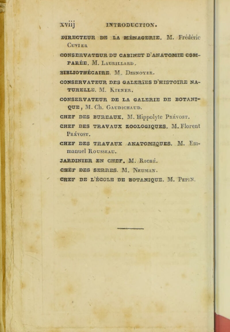 XVUJ INTRODUCTION. DZRBCTEUR DS3 LA UÉMACERIE. Bl. Frédéric CUVIEK CONSERVATEUR DU CABINET D'ANATOBIIE COM- PARÉE. M. Laurillard. BIBLIOTHÉCAIRE. BI. DesnoyeR. CONSERVATEUR DES GALERIES D’HISTOIRE NA- TURELLE. BI. Kieker. CONSERVATEUR DE LA GALERIE DE BOTANI- QUE, BI. Ch. Gaudichaud. CHEF DES BUHEAUS. BI. HippoljtC PrÉVOST. CHEF DES TRAVAUX zooLCGiQUES. Bl. Florent Prévost. CHEF DES TRAVAUX ANATOMIQUES. Bl. Em- manuel Rodsseau. JARDINIER EN CHEF. M. RiGHÉ. CHEF DES SERRES. BI. NeumaN. CREF DE l’École de botanique. Bl. Pepin.