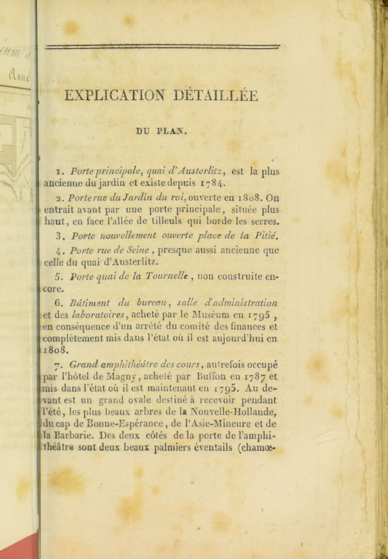 5* EXPLICATION DÉTAILLÉE DU PLA.K. T. Porte pr'atclpale, quai d’Âustcrlitz, est lapins ' ancienne du jardin et existe depuis 1784. 2. Porterue du Jardin du ro/, ouverte eu 1808. Ou , entrait avant par une porte principale, située plus ’ haut, en face l’allée de tilleuls qui borde les serres. 3. Porte nowellement ouverte place de la Pitié. 4. Porte rue de Seine , presque aussi ancienne que i celle du quai d’Austerlitz. 5. Porte quai de la Tournelle , non construite en- core, 6. Pdliment du bureau, salle d'administration et des laboratoires^ acheté par le Muséum en 1795 , en conséquence d’un amHé du comité des finances et complètement mis dans l’état où il est auiourd’hui en 1808. 7. Grand amphithéâtre des cours, autrefois occupé par l’hôtel deMagny, acheté par lîuffon en 1787 et mis dans l’état où il est maintenant en 1795. Au de- vant est un grand ovale destiné à recevoir pendant l’été, les plus beaux arbres de la Nouvelle-Hollande, kducap de Bonne-Espérance, de l’Asie-Mineure et de Lia Barbarie. Des deux côtés de la porte de l’amphi- théâtre sont deux beaux palmiers éventails (chamœ-