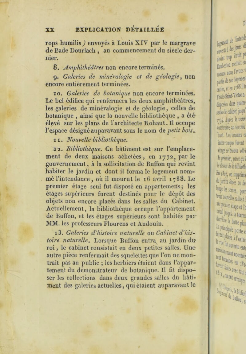 rops humilis J envoyés à Louis XIV par le margrave de Bade Dourlach , an commencement du siècle der- nier. 8. Amphithéâtres noTX encore terminés, 9. Galeries de minéralogie et de géologie, non encore entièrement terminées. 10. Galeries de botanique non encore terminées. Le bel édifice qui renfermera les deux amphithéâtres, les galeries de minéralogie et de géologie, celles de botanique , ainsi que la nouvelle bibliothèque , a été élevé sur les plans de rarchitecleRohaut.il occupe l’espace désigné auparavant sous le nom de petit bois^ 11. Nouvelle bibliothèque. la. Bibliothèque. Ce bâtiment est sur l’emplace- ment de deux maisons achetées, en 1772, par le gouvernement, à la sollicitation de Buffon qui revint habiter le jardin et dont il forma le logement nom- mé l’intendance, où il mourut le 16 avril 1788. Le premier étage seul fut disposé en apparteinerts; les étages supérieurs furent destinés pour le dépôt des objets non encore placés dans les salles du Cabinet. Actuellement, la bibliothèque occupe l’appartement de Buffon, et les étages supérieurs sont habités par MM. les professeurs Flourens et Audouin. i3. Galeries d'histoire naturelle ou Cabinet d’his- toire naturelle. Lorsque Buffon entra, au jardin du roi, le cabinet consistait en deux petites salles. Une autre pièce renfermait des squelettes que l’on ne mon- trait pas au public ; les herbiers étaient dans l’appar- tement du démonstrateur de botanique. Il fit dispo- ser les collections dans deux grandes salles du bâti- ment des galeries actuelles, qui étaient auparavant le