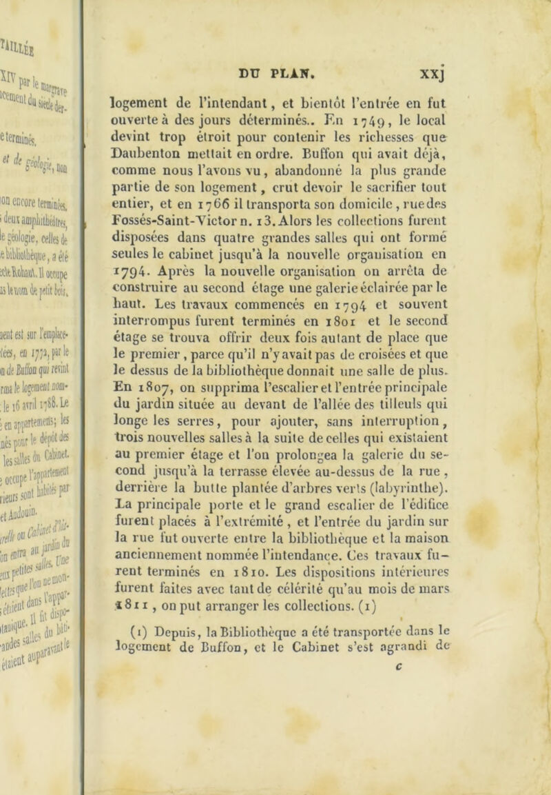 ctetiiiiiiéç^ lOD encore leminss. iJcuumpliiiliairfi^ le Séolo^ie, celles *ttiolliè(|ue,aélé it\t^(ks\. 11 occupe lilemmJepciitlïii, oeatesi sur remplît* ics, eo i7;i|Ple indeMooçuireml :1e i6atrilii88.U is; le Q6 pour le 1 lesalleste Cèi.oei > occupe l’eP! rieurs el— PI' SfW .«niles ^^ile lara'^' logement de rinlendanl, et bientôt l’enlrée en fut ouverte à des jours déterminés.. En 1749, le local devint trop étroit pour contenir les richesses que Daubenton mettait en ordre. Buffon qui avait déjà, comme nous l’avons vu, abandonné la plus grande partie de son logement, crut devoir le sacrifier tout entier, et en 1766 il transporta son domicile, rue des Fossés-Saint-A'ictor n, 13. Alors les collections furent disjiosées dans quatre grandes salles qui ont formé seules le cabinet jusqu’à la nouvelle organisation en 1794. Après la nouvelle organisation on arrêta de construire au second étage une galerie éclairée parle haut. Les travaux commencés en 1794 et souvent interrompus furent terminés en i8or et le second étage se trouva offrir deux fois autant de place que le premier, parce qu’il n’y avait pas de croisées et que le dessus de la bibliothèque donnait une salle de plus. En 1807, on supprima l’escalier et l’entrée principale du jardin située au devant de l’allée des tilleuls qui longe les serres, pour ajouter, sans interruption, trois nouvelles salles à la suite de celles qui existaient au premier étage et l’on prolongea la galerie du se- cond jusqu’à la terrasse élevée au-dessus de la rue , derrière la butte plantée d’arbres verts (labyrinthe). La principale porte et le grand escalier de l’édifice furent placés à l’extrémité , et l’entrée du jardin sur la rue fut ouverte entre la bibliothèque et la maison anciennement nommée l’intendance. Ces travaux fu- rent terminés en 1810. Les dispositions intérieures furent faites avec tant de célérité qu’au mois de mars «8ii, on put arranger les collections, (i) « (i) Depuis, la Bibliothèque a été transportée d.nns le logement de Buffon, et le Cabinet s’est agrandi de c