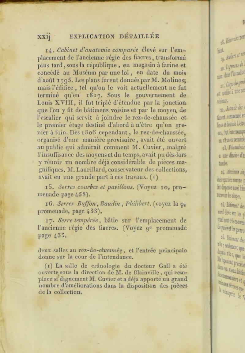 14. Cabinet d'anatomie comparée élevé sur l’em- placemenl de raiicieiiiie régie des fiacres, transformé plus tard, sous la république , en magasin à farine et concédé au Muséum par une loi, en date du mois d’août 1795. Les plans fureul donnés par M. Molinos; niais l’édifice , tel qu’on le voit actuellement ne fut terminé qu’en 1817. Sous le gouvernement de Louis XA^III, il fut triplé d’étendue par la jonction que l’on y fit de bâtimens voisins et par le moyen, de l’oscalicr qui servit à joindre le rez-de-chaussée et le premier étage destiné d’abord à n’étre qu’un gre- nier à foin. Des 1S06 cependant, le rez-de-chaussée, organisé d’une manière provisoire, avait été ouvert au public qui admii'ail comment M. Cuvier, malgré l’insuffisance des moyens et du temp«,avait pudcs-lors y réunir un nombre déjà considérable de pièces ma- gnifiques, M. Laurillard, conservateur des collections, avait eu une grande part à ces travaux, (i) 15. Serres courbes et pavillons. (Voyez lOe pro- menade page 458). 16. Serres B/iffon, Baudin , Philibert, (voyez la gc promenade, page 433). 17. Serre, tempérée, bâtie sur l’emplacement de rancienne régie des fiacres. (Voyez g« promenade page 433. don.v s-illos au rcz-dc-chaussée, et l’entrée principale donne sur la cour de l’intendance. (r) La salle de crânologie du docteur Gall a été ouverte^sous la direction de M. de Blainville , qui rem- place si dignement M. Cuvier et a déjà apporté uu grand nombre d’améliorations dans la disposition des pièc.es de la collection.