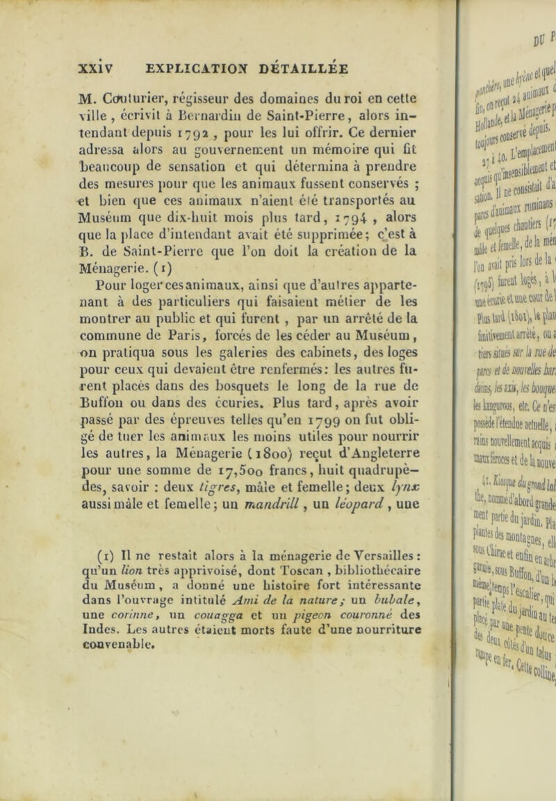 M. Cmilurier, régisseur des domaines du roi en celle ville , écrivit à licrnardiu de Saint-Pierre, alors in- tendant depuis 1792 , pour les lui offrir. Ce dernier adressa alors au gouvernement un mémoire qui ût beaucoup de sensation et qui détermina à prendre des mesures pour que les animaux fussent conservés ; <t bien que ces animaux n’aient élé transportés au Muséum que dix-huit mois plus tard, 1794 » alors que la place d’intendant avait été supprimée; ejest à B. de Saint-Pierre que l’on doit la création de la Ménagerie, (i) Pour loger ces animaux, ainsi que d’autres apparte- nant à des particuliers qui faisaient métier de les monti’er au public et qui furent , par un arrêté de la commune de Paris, forcés de les céder au Muséum, on pratiqua sous les galeries des cabinets, des loges pour ceux qui devaient être renfermés: les autres fu- rent placés dans des bosquets le long de la rue de Buffon ou dans des écuries. Plus tard, après avoir passé par des épreuves telles qu’en 1799 on fut obli- gé de tuer les animaux les moins utiles pour nourrir les autres, la Ménagerie C1800) reçut d’Angleterre pour une somme de 17,500 francs, huit quadrupè- des, savoir : deux libres, mâle et femelle ; deux lynx aussi mâle et femelle; un mandrill, un léopard, une (i) Il ne restait alors à la ménagerie de Versailles : qu’un lion très apprivoisé, dont Toscan , bibliothécaire du Muséum , a donné une histoire fort intéressante dans l’ouvrage intitulé Ami de la nature ; un bubale, une Corinne, tin couagga et un pigeon couronné des Indes. Les autres étaient morts faute d’une nourriture convenable.