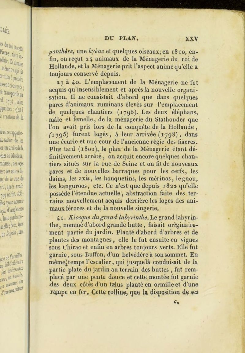 panthère, une hyène el quelques oiseaux; en i8 lo, en- fin, on reçut a4 animaux de la Ménagerie du roi de Hollande, et la Ménagerie prit l’aspect animé qu’elle a toujours conservé depuis. 278 40. L’emplacement de la Ménagerie ne fut acquis qu’insensiblement et après la nouvelle organi- sation. Il ne consistait d’abord que dans quelques parcs d’animaux ruminans élevés sur l’emplacement de quelques chantiers (1795). Les deux élépbans, mâle et femelle, de la ménagerie du Statbouder que l’on avait pris lors de la conquête de la Hollande, (l'jgS) furent logés, à leur arrivée (1798) , dans une écurie et une cour de l’ancienne régie des fiacres. Plus lard (1801), le plan de la Ménagerie étant dé- finitivement arrêté, on acquit encore quelques chan- tiers situés sur la rue de Seine et on fil de nouveaux parcs et de nouvelles barraques pour les cerfs, les daims, les axis, les bouquetins, les mérinos, le gnou, les kanguroos, etc. Ce n’est que depuis 1821 qu’elle possède l’étendue actuelle, abstraction faite des ter- rains nouvellement acquis derrière les loges des ani- maux féroces et de la nouvelle singerie. 41. Kiosque du grand labyrinthe. Le grand labyrin- the, nommé d’abord grande butte, faisait oii^inaii-e- ment partie du jardin. Planté d’abord d’arbres et de plantes des montagnes, elle le fut ensuite en vignes sous Chirac et enfin en arbres toujours verts. Elle fut garnie, sous Buffon, d’un belvédère à son sommet. En mèmc^terops l’escalier, qui jusquelà conduisait de la partie plate du jardin au terrain des buttes , fut rem- placé par une pente douce et cette montée fut garnie des deux côtés d’un lailus planté en ormilleet d’une rapipe en fer. Cette colline, que la disposition de ses c%