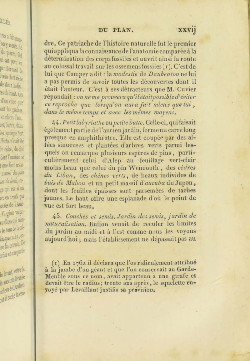 dre. Ce jiatriache de Thistoire naturelle fut le premier qui appliqua la connaissance de l’aiiatoniie comparée à la détermination des corps fossiles et ouvrit ainsi la route au colossal travail sur les ossemens fossiles ^i). C’est de lui (pie Camper a dit : la modestie de Daubenton ne lui a pas permis de savoir toutes les découvertes dont il était l’auicur. C’est à ses détracteurs que M. Cuvier répondait ; on ne me prouvera qu’il était possible d’éviter ce reproche que lorsqu’on aura fa(t mieux que lui , dans le même temps et avec les mêmes moyens. Petit labyrinthe ou petite butte. Celle-ci, C[ui faisait également par lie de l’ancien jai'diu, forme un carré long presque en amphithéâtre. Elle est coupée par des al- lées sinueuses et plantées d’arbres verts parmi les- quels on remarque plusieurs espèces de pins, parti- culièrement celui d’Alep au feuillage vert-clair moins beau cpie celui du pin Wcimouth , des cèdres du Liban, des chênes rerts, de beaux individus de buis de Mahon et un petit massif à'aucuba du Japon, dont les feuilles épaisses sont [virsemces de taches jaunes. Le haut offre une esplanade d’où le point de vue est fort beau. 45. Couches et semis. Jardin des semis^ jardin de naturalisation. Bulïoii venait de reculer les limites du jardin au midi et à l’est comme nous les soyons aujourd hui ; mais l’établissement ne dépassait pas au (i) En 1762 il déclara que l’os ridiculement attribué à la jambe d’un géant et que l’ou conservait au Garde- Meuble sous ce uom, avait appartenu à une girafe et devait être le radius; trente ans après, le squelette en- yoyé par Levaillant justilia sa prévision.