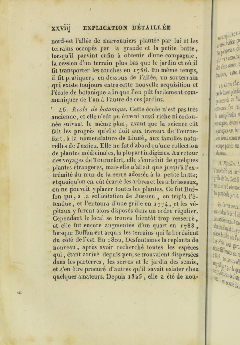 nord-est l’allée de marronniers plantée par lui et les terrains occupés par la grande et la petite butte, lorsqu’il parvint enfin à obtenir d’une compagnie, la cession d’un terrain plus bas que le jardin et où il fit transporter les conciles eu 1786. En même temps, il fit pratiquer, en dessous de l’allée, un souterrain qui existe toujours entre cette nouvelle acquisition et l’école de botanique afin que l’on pût facilement com- muniquer de run à l’autre de ces jardins. ' 46. Ecole i/e Cette école n’est pas très ancienne, et elle n'eût pu être ni aussi riche ni ordon- née suivant le même plan, avant que la science eût fait les progrès qu’elle doit aux travaux de Toiirne- fort, à la nomenclature de Linné, aux familles natu- relles de Jussieu. Elle ne fut d’abord qu’une collection de plantes médicinales, la plupart indigènes. Au retour des voyages deTournefort, elle s’enrichit de quelques plantes étrangères, maisclle n’allait que jusqu’à l’ex- trémité du mur de la serre adossée à la petite butte; et quoiqu’on en eût écarté lesarbreset les arbrisseaux, on ne pouvait y placer toutes les plantes. Ce fut Buf- fon qui, à la sollicitation de Jussieu , en tripla l’é- tendue, et l’entoura d’une grille en 1774, et les vé- gétaux y furent alors disposés dans un ordre régulier. Cependant le local se trouva bientôt trop resserré, et elle fut encore augmentée d’un quart en 1788, lors(|ue Buffoneut acquis les terrains qui la bordaient du côté de l'est. En 1802, Desfontaines la replanta de nouveau, après avoir recherché toutes les espèces qui, étant arrivé depuis peu, se trouvaient dispersées dans les parterres, les serres et le jardin des semis, et s’en être procuré d’autres qu’il savait e.vister chez quelques amateurs. Depuis i8a5 , elle a été de uou-