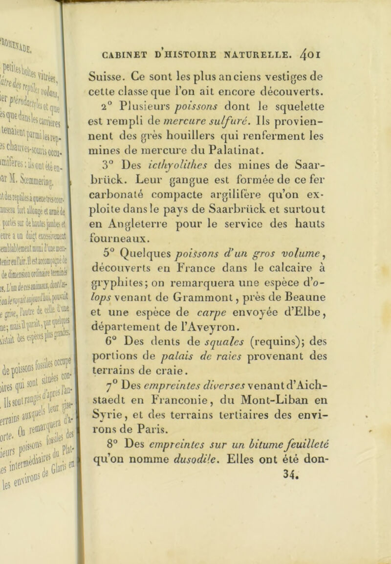ûfrejfj 1er P'éro4ciy!| îsqiiedaüsl, Viirèes, que «et es çj “^f^auves-souiiiotcu. '®'fères:ilsoDtéièçn. M. Scemirietlnü O iliarepiilesiKnieaetracoiit. Msa iotUlloDjéelinMds poiléædektejjinbeis! eoie a un dokt eiceiraeit ' lenirenl'air.lleitatHmiiajiéJe is, mlemsitii. ejn'ie,' ne; maisî ■laile:. telles occf| noisson^ orte- leurs, . 1» CABINET d’histoire NATURELLE. 4^1 Suisse. Ce sont les plus anciens vestiges de cette classe que l’on ait encore découverts. 2° Plusieurs poissons dont le squelette est rempli de mercure sulfuré. Ils provien- nent des grès houillers qui renferment les mines de mercure du Palatinat. 3° Des icthyoUthes des mines de Saar- brück. Leur gangue est formée de ce fer carbonaté compacte argilifère qu’on ex- ploite dans le pays de Saarbrück et surtout en Angleterre pour le service des hauts fourneaux. 5° Quelques poissons d’un gros volume., découverts en France dans le calcaire à gryphites; on remarquera une espèce d’o- lops venant de Grammont, près de Beaune et une espèce de carpe envoyée d’Elbe, département de l’Aveyron. 6“ Des dents de squales (requins); des portions de palais de raies pi’ovenant des terrains de craie. 7° Des empreintes diverses venant d’Aich- staedt en Franconie, du Mont-Liban en Syrie, et des terrains tertiaires des envi- rons de Paris. 8° Des empreintes sur un bitume feuilleté qu’on nomme dusodile. Elles ont été don- 34.