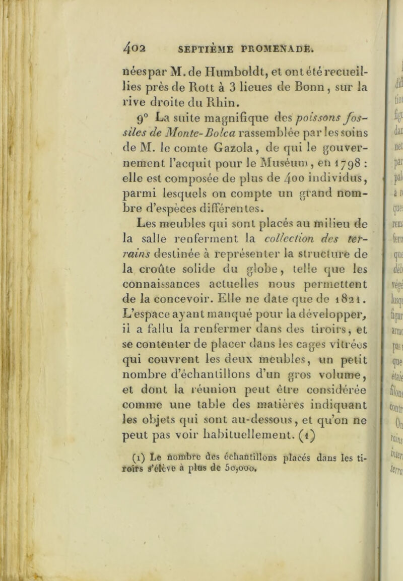néespar M.de Humboldt, et ont été recueil- lies près de Rott à 3 lieues de Bonn , sur la rive droite du Rhin. 9° La suite magnifique des poissons fos- siles de Monte-Bolca rassemblée par les soins de M. le comte Gazola, de qui le gouver- nement l’acquit pour le Muséunj, en 1798 : elle est composée de plus de 4oo individus, parmi lesquels on compte un grand nom- bre d’espèces différentes. Les meubles qui sont placés au milieu de la salle renferment la collection des ter- rains destinée à représenter la structure de la croûte solide du globe, telle que les connaissances actuelles nous permettent de la concevoir. Elle ne date que de 1821. L’espace ayant manqué pour la développer, il a fallu la l’cnfermer dans des tiroirs j et se contenter de placer dans les cages vitrées qui couvrent les deux meubles, un petit nombre d’échantillons d’un gros volume, et dont la réunion peut être considérée j comme une table des matières indiquant les objets qui sont au-dessous, et qu’on ne peut pas voir habilueliement. (i) (1) Le ûottibfc des éeliaùiillons placés dans les ti- foits s’élève à plos de 5o,ooo,