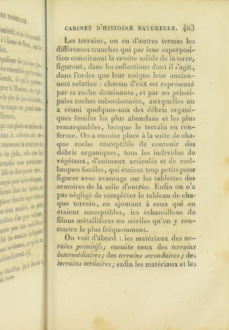 prie Muséum, tDijjj. 6 lie plus de joeiudiïiduj, ou compte un grand nom- férenles. r|Ui sont placés au ffliüju de ment la col/eciim k nr- 1 représenter la slraciiire de e du globe, telle gue les aciuflies nous pmeiifii Elknsàleijiieiki^'’ lanrpiépourladé'ïelapper, l'eiffierdansie'diein.ei çlicetdamlescag^viw fa iiiion 1 Pire consi iideree i indif' jl,i[uclleDie“‘'W nllCfi CABINET d’histoire NAIÜRELEE. 4^3 Les terrains, on en d’autres termes les différentes tranches qui jiar leur superposi- tion constituent la croûte solide do la terre, figurent, dans les collections dont il s’agit, dans l’ordre que leur assigne leur ancien- neté relative : chacun d’eux est représenté par sa roche dominante , et par ses princi- pales roches subordonnées, auxquelles on a réuni quelques-uns des débris organi- ques fossiles les pilus abondans et les plus remarquables, lorsque le terrain en ren- ferme. On a ensuite placé à la suite de cha- que roche susceptible de contenir des débiis organiques, tous les individus de végétaux, d’animaux articulés et de mol- lusques fossiles, qui étaient trop petits pour figurer avec avantage sur les tablettes des armoires de la salie d’enti’ée. Enfin on n’a pas négligé de compléter le tableau de cha- que terrain, en ajoutant à ceux qui en étaient susceptibles, les échantillons de filons métallifères ou stériles qu’on y ren- contre le plus fréquemment. On voit d’abord : les matériaux des /<?/■- rains primitifs; ensuite ceux des terrains intermédiaires ; des terrains secondaires ; des terrains tertiaires ; enfin les matériaux et les