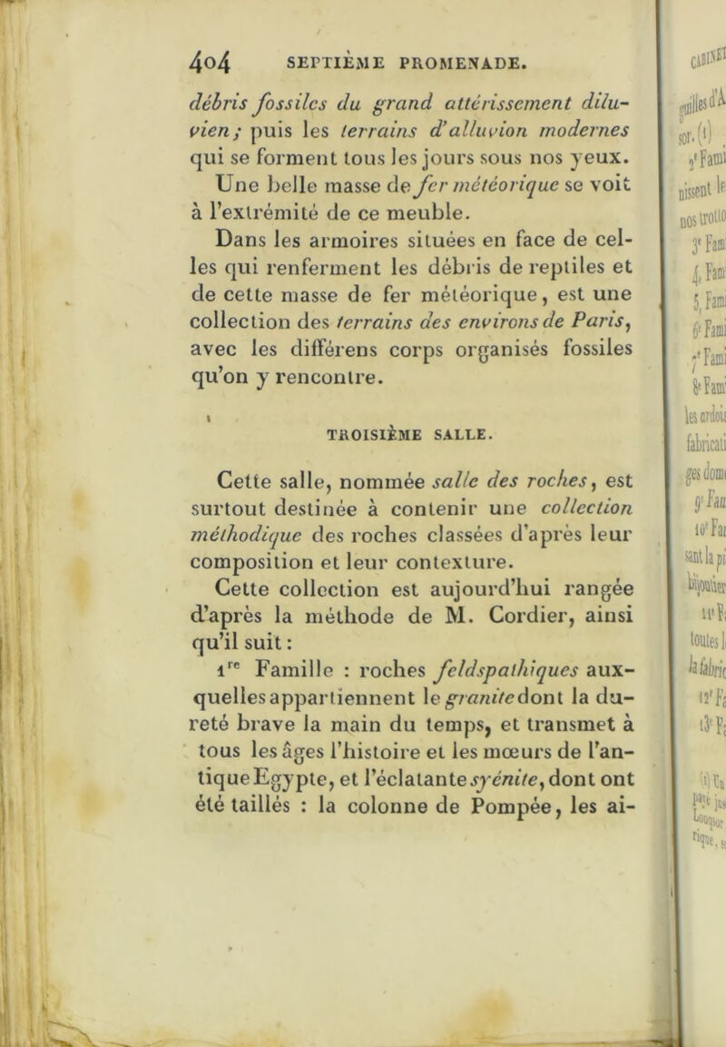 débris fossiles du grand attérissement dilu- vien; puis les terrains d’alluvion modernes qui se forment tous les jours sous nos yeux. Une belle masse de fer météorique se voit à l’extrémité de ce meuble. Dans les armoires situées en face de cel- les qui renferment les débris de reptiles et de cette masse de fer météorique, est une collection des terrains des environs de Pans, avec les différens corps organisés fossiles qu’on y rencontre. I TROISIÈME S.iLLE. Celte salle, nommée salle des roches, est surtout destinée à contenir une collection méthodique des roches classées d’après leur composition et leur contexture. Cette collection est aujourd’hui rangée d’après la méthode de M. Cordier, ainsi qu’il suit : Famille : roches feldspallvqucs aux- quelles appartiennent le^/fi«iV<?donl la du- reté brave la main du temps, et transmet à tous les âges l’histoire et les mœurs de l’an- tique Egypte, et l’éclatantedont ont été taillés : la colonne de Pompée, les ai-
