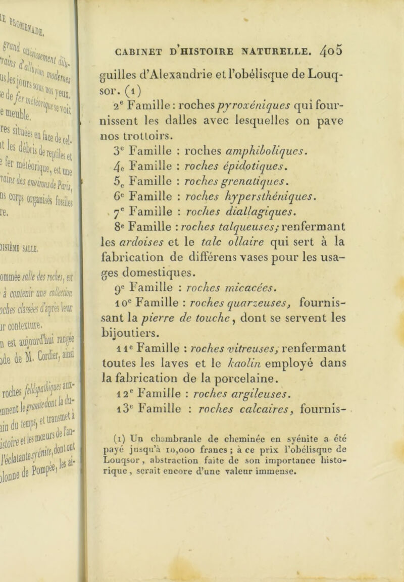 JISIIME SillE. mmsüiliiisr«k,(it à coBleüir aue allmn xiejc/ise'es d'après leur jr conleilute. D est aujourdliui ranjM 3àeàe^lCordier>a jin du IJ gt transmet a CABINET d’histoire NATURELLE. 4^5 guilles d’Alexandrie et l’obélisque de Louq- sor. (i) 2® Famille : rochespyroxéniques qui four- nissent les dalles avec lesquelles on pave nos trottoirs. 3® Famille : roches amphiboliques. 4t Famille ; roches épidotiques. 5g Famille : roches grenaliques. 6® Famille : roches hypersthéniques. . 7* Famille : roches diallagiques. 8' Famille \ roches talqueus es ; renïevmSini les ardoises et le talc ollaire qui sert à la fabrication de difterens vases pour les usa- ges domestiques. pe Famille : roches micacées. 10® Famille : roches quarzeuses, fournis- .sant la pierre de touche., dont se servent les bijoutiers. Il' Famille : roches vitreuses, renfermant toutes les laves et le kaolin employé dans la fabrication de la porcelaine. 12® Famille : roches argileuses. i3® Famille : roches calcaires, fournis- (i) Un chambranle de cheminée en syéuite a été payé jusqu’à id,ooo francs; à ce prix l’obélisque de Louqsor, abstraction faite de son importance histo- rique , serait encore d’une valeur immense.