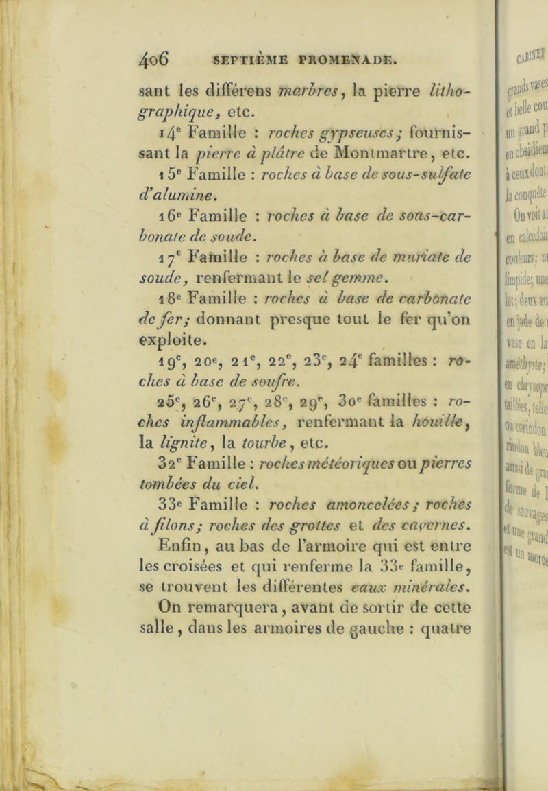 sant les différens marbres., la piePre litho- graphique, etc. i4' Famille : ?vchcs gypseuses; fournis- sant la pierre â plâtre de Montmartre, etc. 1 5® Famille : roches à base de sous-sulfate d’alumine. iG« Famille : roches à base de sons-car- bonate de soude. ly® Famille : roches à base de muiiate de soude, renfermant le sel gemme. i8® Famille : roches à base de carbonate de fer; donnant presque tout le fer qu’on exploite. 19®, 20e, 21®, 22®, 23®, 24® familles : ro- ches à base de soufre. 2Ô®, 26®, 27®, 28®, 29®, 3o® familles : ro- ches inflammables, renfermant la houille, la lignite, la tourbe, etc. 32® Famille : roches météoriques on pierres tombées du ciel. 33e Famille ; roches amoncelées ; roches à fions; roches des grottes et des cavernes. Enfin, au bas de l’armoire qui est entre les croisées et qui renfeime la 33e famille, se trouvent les différentes eaux minérales. On remarquera, avant de sortir de cette salle , dans les armoires de gauche : quatre