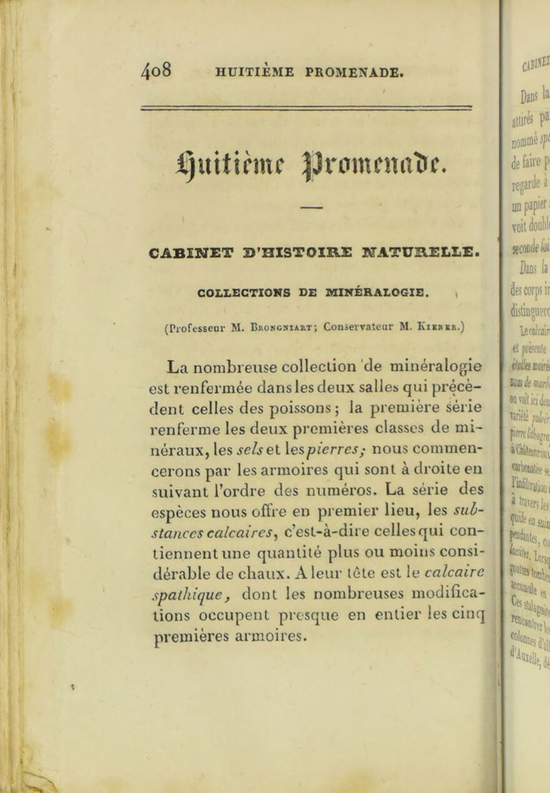 ijuitinnc ^Jrtimfnaîif. CABINET B’HlSTOmS NATURELLE. COLLECTIONS DE MINÉRALOGIE. t (Professeur M. B»oKGSiiaT; Conservateur M. KIE^ER.) La nombreuse collection 'de minéralogie est renfermée dans les deux salles qui précè- dent celles des poissons ; la première série l’enferme les deux premières classes de mi- néraux, les selsel pierres ; nous commen- cerons par les armoires qui sont à droite en suivant l’oi'dre des numéros. La série des espèces nous offre en premier lieu, les sub- stances calcaires^ c’est-à-dire celles qui con- tiennent une quantité plus ou moins consi- dérable de chaux. A leur tête est le calcaire spathique, dont les nombreuses modifica- tions occupent presque en entier les cinq premières armoires. Dans 11 atlirés pi Domméf de faire P regarde a iiD papier : voitdool)li seconde ldi: Dans ia de! corps ir distinguerc Ittolcair, eljHtSfiile èottemiré itüknuli oatflilidèi Tiriélt pu[('r, pfïït Uo^ caiWlfe», à naierijfs