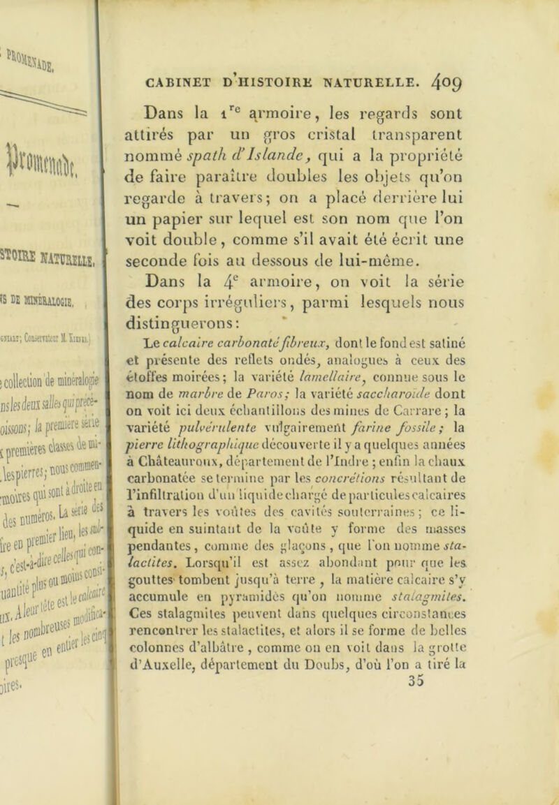 l)r! STOIM NATUJIliî, is DE HBÉRUOGIE, tJuii'.CoiitmUîtlïiDu.) icolleclion de mioéralop Dslesdeiasall&çmprf^ oOTSjlapf»®®'® ,lespierrcs;M'is«®®“' ■lûOttMfsonùdioiieji àesnuméros'Là*™ ' fif jites- CABINET d’histoire NATURELLE. 4^9 Dans la i'® armoire, les regards sont attirés par un gros cristal transparent nomme spath dIslande, qui a la propriété de faire paraître eloubles les objets qu’on regarde à travers; on a placé derrière lui un papier sur lequel est son nom que l’on voit double, comme s’il avait été écrit une seconde fois au dessous de lui-même. Dans la 4*’ armoire, on voit la série des corps irréguliers, parmi lesquels nous distinguerons; Le calcaire carbonate fibreux, dont le fondes! satiné et présente des reflets undés, anaioijiics à ceux des étoffes moirées ; la variété lamellaire, connue sous le nom de marbre de Paras; la variété saccharoule dont on voit ici deux cclianlilloiis des mines de Carrare ; la variété pulvérulente vnlgairemeiU farine fossile; la pierre Uthograpliique découverte il y a quelques années à Châteanroux, département de l’Indre ; enfin la chaux carbonatée se termine par les concrétions résultant de l’infiltration d'un liquide cliar|;é de particules calcaires â travers les voûtes des cavités soulen-aines ; ce li- quide en suintant de la voûte y forme des masses pendantes, comme des |;Iaçüns , que l'on nomme lactites. Lorsqu’il est assez abondant pour que les gouttes'tombent jusqu’à terre, la matière calcaire s’y accumule en pyramides qu’on nomme stalagmites. Ces stalagmites peuvent dans quelques circonstances rencontrer les stalactites, et alors il se forme de belles colonnes d’albâtre , comme on en voit dans la grotte d’Auxelle, département du Doubs, d’où l’on a tiré la 35