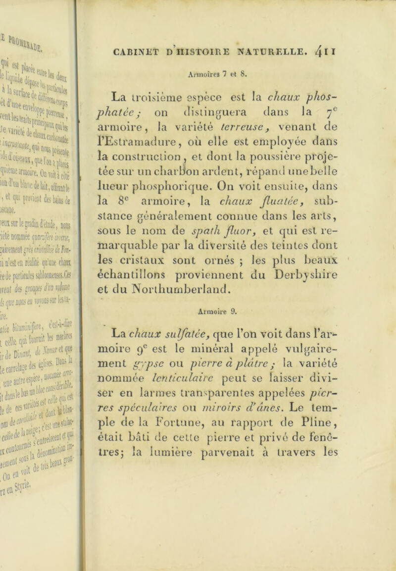I*» ''''«‘■'WÏÏÏ HWiDi armoire, Oü voit àtôté '<»i'l'«iil%'icJelait,ofbtle .«liliiifrarieiitteliiiiiiiile «aoe. OTsmlegraiiiail'düie, iob icté tominéc imrjfn imnt, ’àimt^iumléhiàRTt- lin’eslenréÉé i]«'iiae rbi ieilepatliciileisal)li)iiiitiia.Ce irenl ‘/ilJlKMSifflW*®!*’*' CABINliT d’histoire NATURELLE. 4u Armoires 7 el 8. La iroisième espèce est la chaux phos- phatée ; on (lislinguera dans la 7® armoire, la variété ferreuse, venant de l’Estramadiire, où elle est employée dans la construction , et dont la poussière proje- tée sur uncharlion ardent, répand iinebelle lueur phosphoricjue. On voit ensuite, dans la 8® armoire, la chaux Jlualée, sub- stance généralement connue dans les arts, sous le nom de spath fluor, et qui est re- marquable par la diversité des teintes dont les cristaux sont ornés ; les plus beaux ' échantillons proviennent du Derbysliire et du Northumberland. Armoire 9. La chaux sulfatée, que l’on voit dans l’ar- moire 9® est le minéral appelé vulgaire- ment pfrpse ou pierre à plâtre ,• la variété nommée lenticulaire peut se laisser divi- ser en larmes transparentes appelées pier- res spéculaires ou miroirs d’ânes. Le tem- ple de la Fortune, au rapport de Pline, était bâti de cette pierre et privé de fenê- tres; la lumière parvenait à travers les