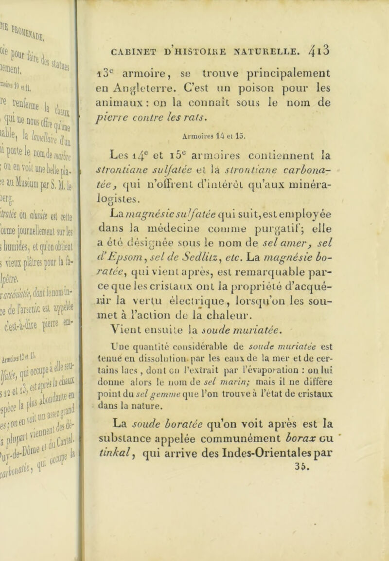 ‘‘•'4D£, “'mslOîtll, *'• b tl,„ la Imtlléi '^poUeleDomdeMfiff oa en voii une belle pla- eau Muséum par S, il, le aerg, frflle'e ou alunite esl celle orme jouruellemenl sur les humides, et qu'onobiient vieux plâlres pour lafa- Ipêire. reMÜ/ff/c/cûtlenmin- cedel'arseninesuppelèe c’esl-a-iire pierre em- CaVBINET d’hISTOIKE NATUUELLE. 4^3 i3*^ armoire, se tioiive principalement en Anjjleterre. C’est nn poison pour les animaux : on la connaît sous le nom de pierre contre les rats. Annoires 14 ei 13. Les i4“ et i5“ armoires contiennent la 1 strontiane sulfatée et la strontiane carbona- tée, fjui u’oiTrenl d’iiilérèt qu’aux minéra- logistes. i-A magnésie suifatée (\\\\ suit,est employée dans la médecine comme purgatil’; elle a été désignée sous le nom de sel amer, sel d’Epsom^ sel de Sedlitz, etc. La magnésie bo- ratée, qui vient apmes, est remarquable par- ce que les cristaux ont la propriété d’acqué- nir la vertu électrique, lorsqu’on les sou- met à l’action de la chaleur. Vient ensuite la ioude rnuriatée. LunassrrH '’Ti viennent^'*',' aphf‘. Ju Cantal’ de f Uue quantité considérable de soude rnuriatée est tenue en dissolution-p.ar les eaux de la mer et de cer- tains lacs , dont ou l’extrait par l’évaporation : on lui donne alors le nom de sel marin; mais il ne diffère pointdu.je/»cmwe que l’on trouve à l’état de cristaux dans la nature. La soude boratée qu’on voit après est la substance appelée communément borax gu tinkal ^ qui arrive des Indes-Orientales par 36.