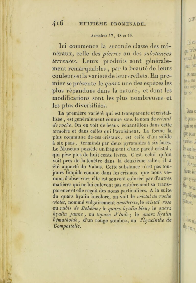 Armoires 17 , 18 el 19. Ici commence la seconde classe des mi- néraux, celle des pierres on des substances terreuses. Leurs prodiiils sont générale- ment remarquables , par la beauté de leurs couleursella variéléde leurs reflets. En pie- inier se présente le quarz une des espèces les plus répandues dans la nature, et dont les modifications sont les plus nombreuses et les plus diversifiées. La première variété qui est transparente et cristal- lisée , est généralement connue sous le nom ùe, cristal déroché. On en voit de beaux écbantillons dans cette armoire et dans celles qui l’avoisinent. La forme la plus commune de ces cristaux, est celle d’un solide à six pans, terminés par deux pyramides <à six faces. Le Muséum possède un fragment d’une pareil cristal, qui pèse plus de huit cents livres, (’.’esl celui qu’on voit près de la fenêtre dans la deuxième salle; il a été apporté du Valais. Cette substance n’est pas tou- jours limpide comme dans les cristaux que nous ve- nons d’observer; elle est souvent colorée par d’autres matières qui ne lui enlèvent pas entièrement sa trans- parence el elle reçoit des noms particuliers. A la suite du quarz hyalin incolore, on voit le cristal de roche 0)10101, nommé vulgairement améthyste, le cristal rose ou ruhis de Bohême; le quarz hyalin bleu; le quarz hyalin jaune, o\\ topaze d’Inde; le quarz hyalin hcmathoide, d’un rouge sombre, ou P hyacinthe de Compostelle.
