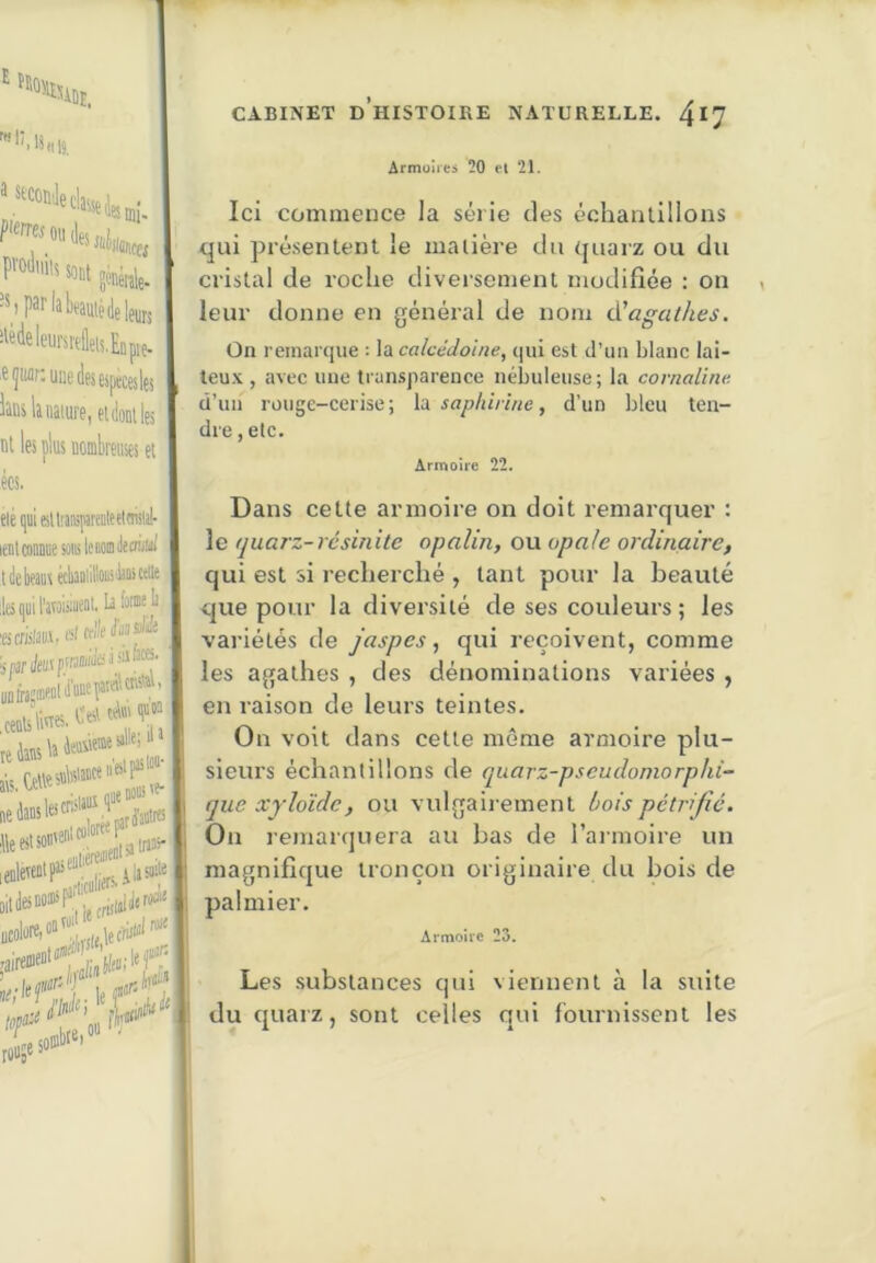E ■Stparlabeamédelenjs i'«<ielcursreiels.Ellpl^ E^iur: une des espaces les laus la nature, et dont les ni les plus nombreuses ei écs. ni wimue sons leMi lie créni debeaus éckniillousiliûi celle iijuiraTaiiiiieat. k fa®e|j icfiilaiii. .uW,ce.éjf»; rffr?! .sombie,» • CABINET d’histoire NATURELLE. 4*7 Armoires 20 et 21. Ici commence la série des échanlillons qui présentent le matière du quarz ou du cristal de roche diversement modifiée : on leur donne en général de nom d’aa//ies. On remarque : la calcédoine, qui est d’im blanc lai- teux , avee une transparence nébuleuse; la cornaline ü’iia rüuge-cerise; la. sapliirine, d’un bleu ten- dre , etc. Armoire 22. Dans cette armoire on doit remarquer : le quarz-résinite opalin, ou opale ordinaire, qui est si recherché , tant pour la beauté que pour la diversité de ses couleurs ; les variétés de jaspes^ qui reçoivent, comme les agathes , des dénominations variées , en raison de leurs teintes. On voit dans cette même armoire plu- sieurs échantillons de quarz-pseudoniorphi- que xyloïdc, ou vulgairement bois pétrifié. On remarquera au bas de l’aimoire un magnifique tronçon originaire du bois de palmier. Armoire 23. Les substances qui viennent à la suite du quarz, sont celles qui fournissent les