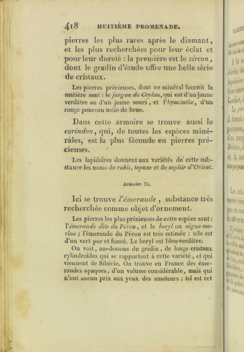 pierres les plus rares après le diamant, et les plus recherchées pour leur éclat et pour leur dureté : la première est le zircon, dont le gradin d’étude offre une belle série de cristaux. Les pierres précieuses, dont ce minéral fournit la matière sont ; le jargon de Ceylan,(\aï est d'un jaune verdâtre ou d’un jaune souci, et \hyacinthe, d’un rouge ponceau mêlé de brun. Dans celte armoire se trouve aussi le corindon, qui, de toutes les espèces miné- rales, est la plus féconde en pierres pré- cieuses. ' Les lapidaires donnent aux variétés de’cette sub- stance les noms de rubis, topaze et de saphir d’Orient. Armoire %k. Ici se trouve Vémeraude , substance très recherchée comme objet d’ornement. Les pierres les plus précieuses de cette espèce sont : Y émeraude dite du Pérou, e\. le berjl on algue-ma- rine ; l’émeraude du Pérou est très estimée : elle est d’un vert pur et foncé. Le béryl est bleu-verdàtre. On voit, au-dessous du gradin , de longs cristaux, cylindroïdes qui se rapportent à celte variété , et qui viennent de Sibérie. On trouve en France des éme- raudes opaques, d’un volume considérable, mais qui n’ont aucun prix aux yeux des amateurs : tel est cet