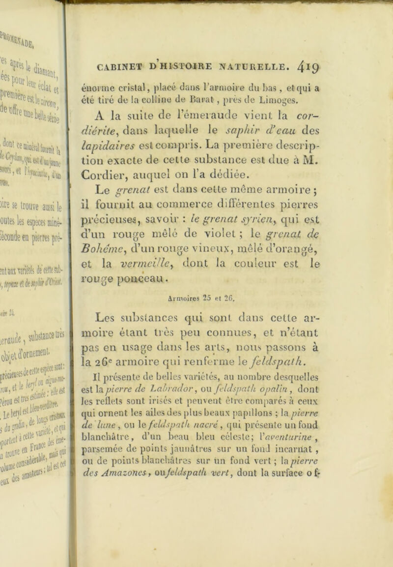 '“‘l'Sl.Ji ees ‘WfflîM premièn ^et)(fr, Kl le à ^rco/!, ‘Càtie l'Wie.iM Toi, Me se trouve aussi le outes les especes uiiDé- lécondecn pierres pré- Mtansveriélts Jecettesil)- fit ii leraude, s«^5lauc«iièi û^^eU’ornemf”'' 'lo'»?'’® Lcefc®': eiii CABINET d’histoire NATÜRELLE. 4^9 éuoniie crislal, placé dans l’apnioire du Isas, et qui a été tiré de la colline de ISarat, prés de Limojjcs. A la suite de rénieiaude vient la cor- diérite^ dans laquelle le saphir d’eau des lapidaires est compris. La première descrip- tion exacte de cette substance est due à M. Cordier, auquel on l’a dédiée. Le grenat est dans cette même armoire ; il fournit au commerce différentes pierres précieuses, savoir : le grenat syrien^ qui est d’un rouge mêlé de violet ; le grenat dç Bohane, d’un rouge vineux, mêlé d’orangé, et la venneiile^ dont la couleur est le rouge poQceau. Armoires 25 et 26. Les substances qui sont dans cette ar- moire étant très peu connues, et n’étant pas en usage dans les arts, nous passons à la 26® armoire qui renferme le feldspath. Il présente de belles variélés, au nombre desquelles est la/j/c/re r/e Labrador, ou feldspath opalin, dont les reflets sont irisés et peuvent être comparés à ceux qui ornent les ailes des plus beaux papillons ; la pierre (le lune , ou le feldspath nacré, (|ui présente un fond blanchâtre, d’un beau bleu céleste; Yaventurine , parsemée de points jaunâtres sur un fond incarnat , ou de points blanchâtres sur tm fond vert ; la pierre des Amazones, onjeldspath -vert, dont la surface ofr l