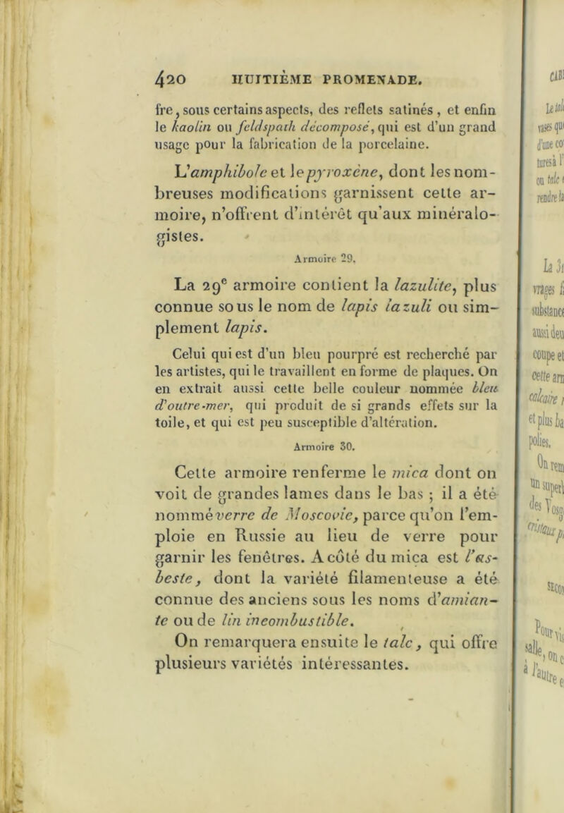 fre, soiis certains aspects, des reflets satinés, et enfin le kaolin ou feldspaih décomposé, qui est d’un grand usage pour la fabrication de la porcelaine. Uamphibolc ei \epjroxène, dont les nom- breuses modifications garnissent cette ar- moire, n’oftVent d’intérêt qu’aux minéralo- gistes. Armoire 29, La 29® armoire contient la lazulite^ plus connue sous le nom de lapis iazuli ou sim- plement lapis. Celui qui est d’un bleu pourpré est recherché par les artistes, qui le travaillent en forme de plaques. On en extrait aussi cette belle couleur nommée blets d'outre-mer, qui produit de si grands effets sur la toile, et qui est peu susceptible d’altération. Armoire 30, Cette armoire renferme le mica dont on voit de grandes lames dans le bas ; il a ét& nommérerre de Moscoidc, parce qu’on l’em- ploie en Russie au lieu de verre pour garnir les fenêtres. A côté du mica est das- beste, dont la variété filamenteuse a été connue des anciens sous les noms à'amian- te ou de lin incombustible. t On remarquera ensuite le talc , qui offre plusieurs variétés intéressantes.