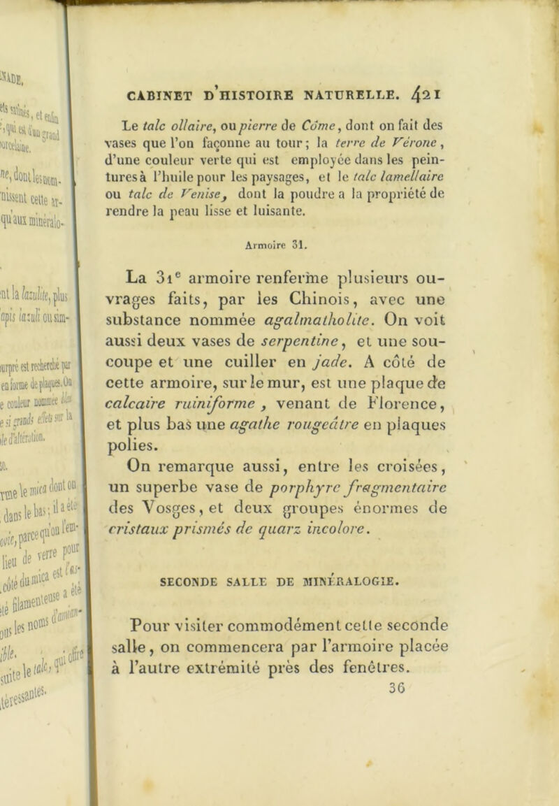 Le talc oUa'ire, ou pierre de Corne, dont on fait des vases que l’on façonne au tour ; la terre de Vérone, d’une couleur verte qui est employée dans les pein- luresà l’huile pour les paysages, et \c. talc lamellaire ou talc de Venise^ dont la poudi’e a la propriété de rendre la peau lisse et luisante. Armoire 31. La 3i® armoire renferme plusieurs ou- vrages faits, par les Chinois, avec une substance nommée agahnathoUte. On voit aussi deux vases de serpentine ^ et une sou- coupe et une cuiller en jade. A coté de cette armoire, sur le mur, est une plaque de calcaire ruiniforme , venant de Florence, et plus bas une agathe rougeâtre en plaques polies. On remarque aussi, entre les croisées, un superbe vase de porphyre fragmentaire des Vosges, et deux groupes énormes de cristaux prismes de quarz incolore. SECONDE SALLE DE MINERALOGIE. Pour visiter commodément cette seconde salle, on commencei'a par l’armoire placée à l’autre extrémité près des fenêtres. 36