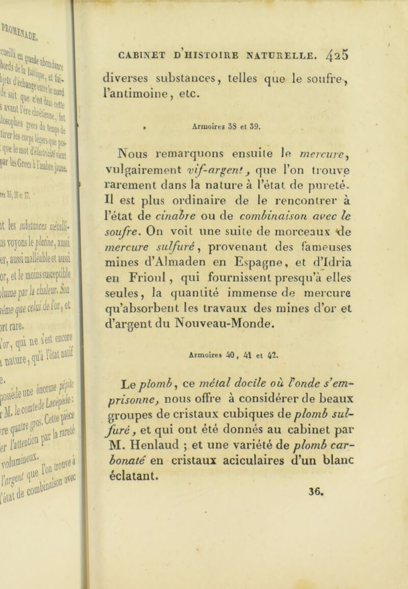'^Dï. 'Cueillie ‘^'■uuil'ereè ‘'ctatu, fut 'fiwtnett iffle. raJi,3S(tî], ûe s'esl encore it les iuiijlmfej m'ialli- as voyons le p(a(ùie,aH er,aussiialléâbleeUussi or, etlemoinssnicepiible jluffloparlàclralenr.ion léaefecduià^o^^^^ srtrare. l'or, (ÿiv iv\aWïe,<lü'î e. pov irouveà .isbdeuDe énorme Pf CABIMET d’histoire NATURELLE. 4^5 divei’ses substances, telles que le soufre, l’antimoine, etc. Armoires 3S et 39. Nous remarquons ensuite le mercure., vulgairement vif-nr^ent., que l’on trouve rarement dans la nature à l’état de pureté. Il est plus ordinaire de le rencontrer à l’état de cinahre ou de combinaison avec le soufre. On voit une suite de morceaux <de mercure sulfuré, provenant des fameuse.s mines d’Almaden en Espagne, et d’Idria en Frioul , qui fournissent presqu’à elles seules, la quantité immense de mercure qu’absorbent les travaux des mines d’or et d’argent du Nouveau-Monde. Armoires AO, Al et A-. A Le plomb, ce mêlai docile où tonde s’em- prisonne, nous offre à considérer de beaux groupes de cristaux cubiques de plomb sul- furé, et qui ont été donnés au cabinet par M. Henlaud ; et une variété de plomb car- bonate en cristaux aciculaires d’un blanc éclatant. 36.