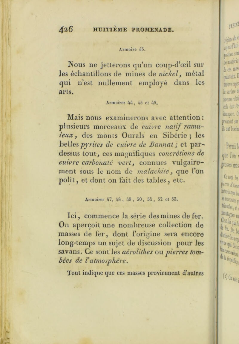 Armoire 43. Nous ne jeüei'ons qu’un coup-d’œil sur les échantillons de mines de nickel, métal qui n’est nullement employé dans les arts. Armoires 44, 45 et 46. Mais nous examinerons avec attention: plusieurs morceaux de cuivre natif ramu- leux, des monts Ourals en Sibérie; les belles pyrites de cuivre de B annal-, et par- dessus tout, ces ma<j[nifiques concrétions de cuivre carbonate vert, connues vulgaire- ment sous le nom de malachite, que l’on polit, et dont on fait des tables, etc. Armoires 47, 48, 49, 50, 51, 52 cl 53. Ici, commence la série des mines de fer. On aperçoit une nombreuse collection de masses de fer, dont l’origine sera encore long-temps un sujet de discussion pour les savans. Ce sont les acrolithes ou pierres tom- bées de Vatmosphère. Tout indique que ces masses proviennent d’autres