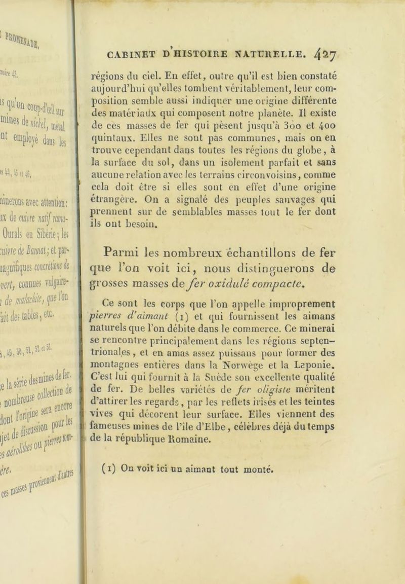 «cire 13. ®“ployé dans les «ü,4(135. itiaeTOK avec attention; av de fuicre natif mit- Ourals en Sibérie;les mèfanlietpar- oajjnifitjues concreW à vert, connues viiljaire- ! ée CABINET d’histoire NATURELLE. 4^7 régions clii ciel. Eu effet, outre qu’il est bien constaté aujourd’hui qu’elles tombent véritablement, leur com- position semble aussi indiquer une origine différente des malériail\ qui composent notre planète. Il existe de ces masses de fer qui pèsent jusqu’à 3oo et 400 quintaux. Elles ne sont pas communes, mais on ea trouve cependant dans toutes les régions du globe, à la surface du sol, dans un isolement parfait et sans aucune relation avec les terrains cireonvoisins, comme cela doit être si elles sont en effet d’une origine étrangère. On a signalé des peuples sauvages qui prennent sur de semblables masses tout le fer dont ils ont besoin. Parmi les nombreux échantillons de fer que l’on voit ici, nous distinguerons de grosses masses de fer oxiàulé compacte. Ce sont les corps que l’on appelle improprement pierres d’aimant (1) et qui fournissent les aimans naturels que l’on débite dans le commerce. Ce minerai se rencontre principalement dans les régions septen- trionales , et en amas assez puis.saus pour former des montagnes entières dans la Norwège et la Laponie. C’est lui qui fournit à la Suède son excellente qualité de fer. De belles variétés de fer oUgiste méritent d’attirer les regards, par les reflets irisés et les teintes vives qui décorent leur surface. Elles viennent des fameuses mines de l’ile d’Elbe, célèbres déjà du temps de la république Romaine. (i) On voit ici un aimant tout monté.