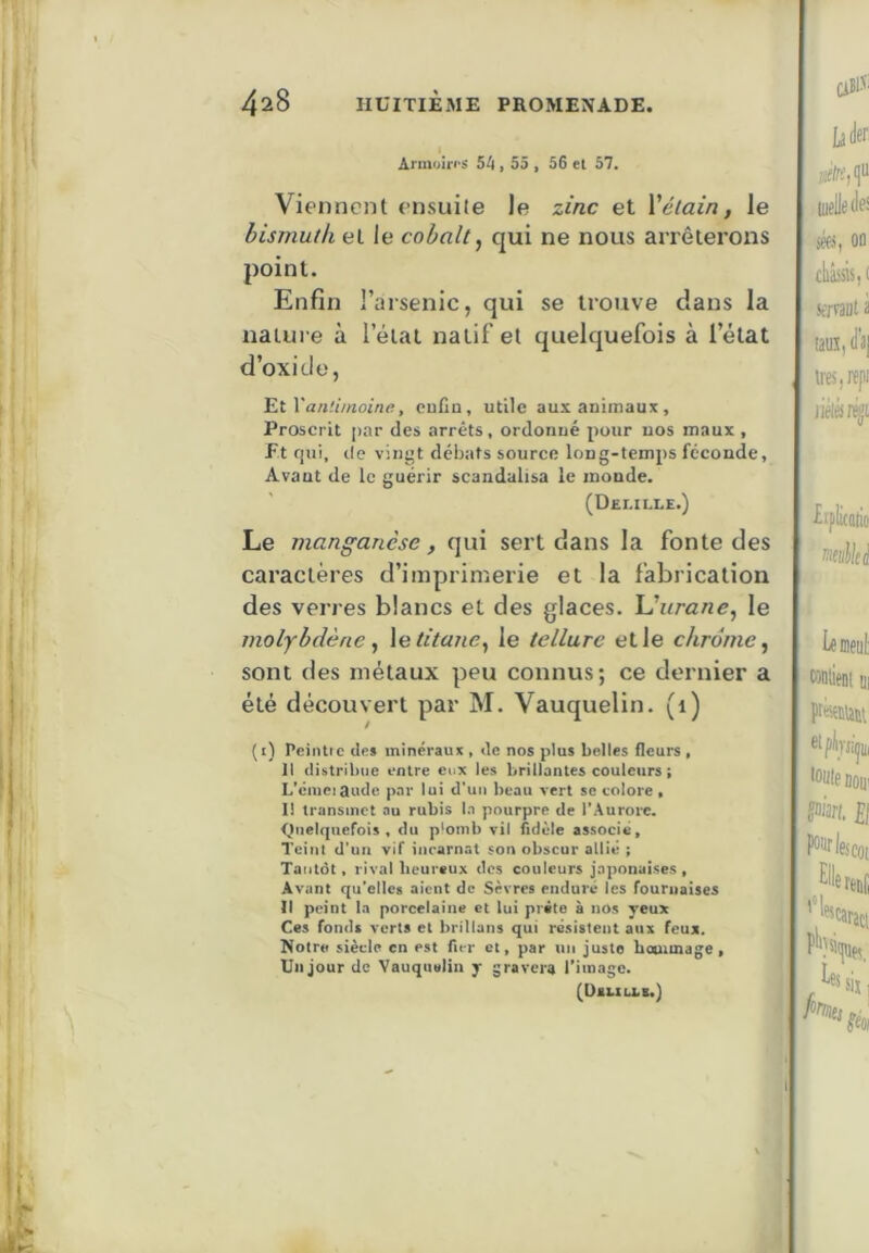 I Armoiri'S 54» 55 , 56 et 57. Viennent ensuite le zinc et Vélain, le bismuth et le cobalt ^ qui ne nous anêterons point. Enfin l’arsenic, qui se trouve dans la nature à l’étal natif et quelquefois à l’état d’oxide, Vantimoine, eutln, utile aux animaux. Proscrit [>ar des arrêts, ordonné pour nos maux , f t fjui, de vingt débats source long-temps féconde, Avant de le guérir scandalisa le monde. (Delille.) Le manganèse, qui sert dans la fonte des caractères d’imprimerie et la fabrication des verres blancs et des glaces. \Jurane^ le molybdène y \e titane^ le tellure elle chrome^ sont des métaux peu connus; ce dernier a été découvert par M. Vauquelin. (i) (i) PeiiUic Urs minéraux , tle nos plus belles fleurs , 11 distribue entre eux les brillantes couleurs ; L’éiuejaudc pnr lui d’un beau vert se colore » 11 transmet au rubis In pourpre de l'Aurore. <)neIquefois , du p'omb vil fidèle associe. Teint d'un vif incarnat son obscur allié ; Tantôt, rival licureux des couleurs japonaises, Avant qu’elles aient de Sèvres enduré les fournaises li peint la porcelaine et lui prête à nos yeux Ces fonds verts et hrillans qui résistent aux feux. Notre siècle en est fier cl, par un juste hommage, Un jour de Vauquelin y gravera Timage. (Dali IX B.)