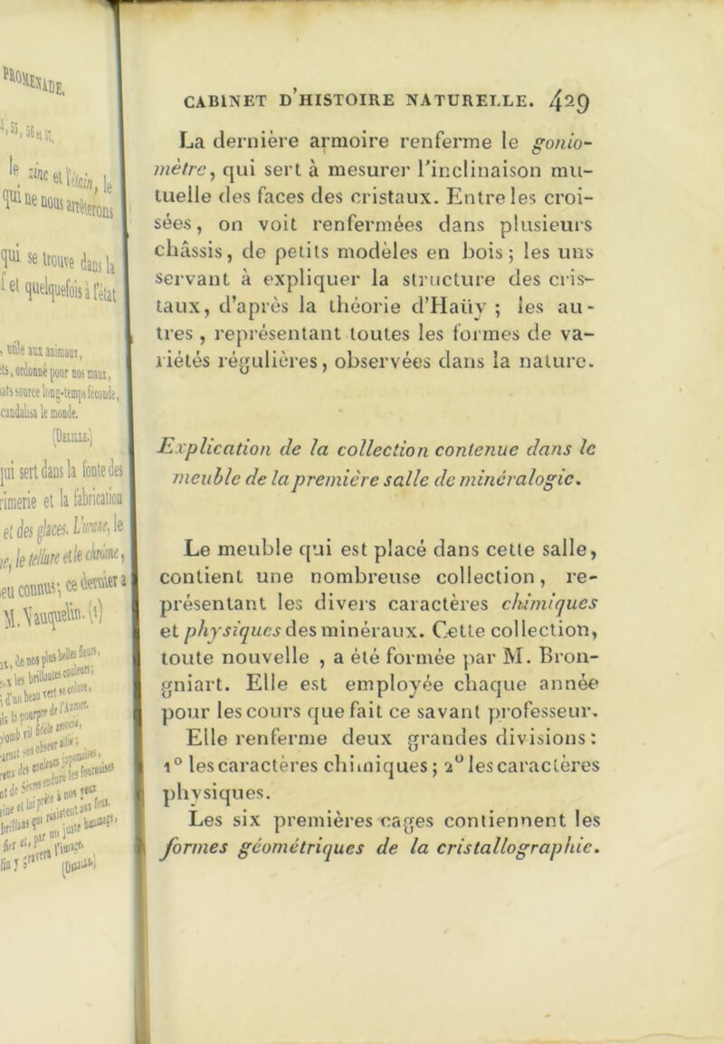 La dernière armoire renferme le gonio- mètre^ qui sert à mesurer l’inclinaison mu- tuelle des faces des cristaux. Entre les croi- sées, on voit renfermées dans plusieurs châssis, de petits modèles en bois; les uns servant à expliquer la slnicture des cris- taux, d’après la théorie d’Haüy ; les au- tres , représentant toutes les formes de va- riétés régulières, observées dans la nature. Explication de la collection contenue dans le meuble de la première salle de minéralogie. Le meuble qui est placé dans cette salle, contient une nombreuse collection, re- présentant les divers caractères chimiques et des minéraux. Cette collection, toute nouvelle , a été formée par M. Bron- gniart. Elle est employée chaque année pour les cours que fait ce savant professeur. Elle renferme deux grandes divisions : 1° les caractères chiiniques; 2*^ les caractères phvsiques. Les six premières cages contiennent les formes géométriques de la cristallographie.