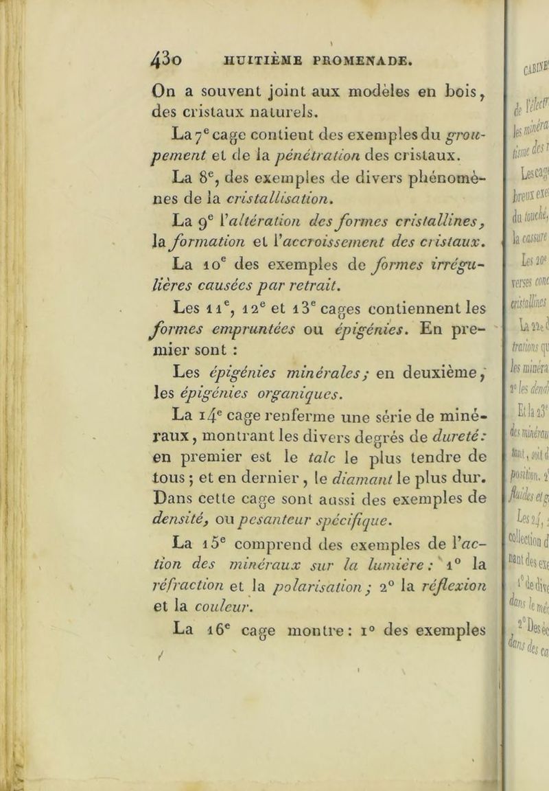 On a souvent joint aux modèles en bois, des cristaux naturels. La 7® cage contient des exemples du grou- pement et de la pénétration des cristaux. La 8®, des exemples de divers phénomè- nes de la cristallisation, La 9® ['altération des formes cristallines, la formation et V accroissement des distaux. La 10® des exemples de formes irrégu- lières causées par retrait. Les 11®, 12® et 13® cages contiennent les formes empruntées ou épigénies. En pre- mier sont : Les épigénies minérales ; en deuxième, les épigénies organiques. La i4® cage renferme une série de miné- raux , montrant les divers degrés de dureté: en premier est le talc le plus tendre de tous ; et en dernier , le diamant le plus dur. Dans cette cage sont aussi des exemples de densité, ou pesanteur spécifique. La i5® comprend des exemples de l’flc- tîon des minéraux sur la lumière i.° la réfraction et la polarisation • 2® la réflexion et la couleur. La i6® cage montre: i° des exemples CiBffï' k ïcM t!0 ^ Lescas* irfiisfJf’ du tcwlf) lacfljsiiff IfS 20' wrsfs co!i( hnd frflfimîqii les mioén Ella km toi,ioiid posién. i MÜeciion (f Mnideseït ''iediï;