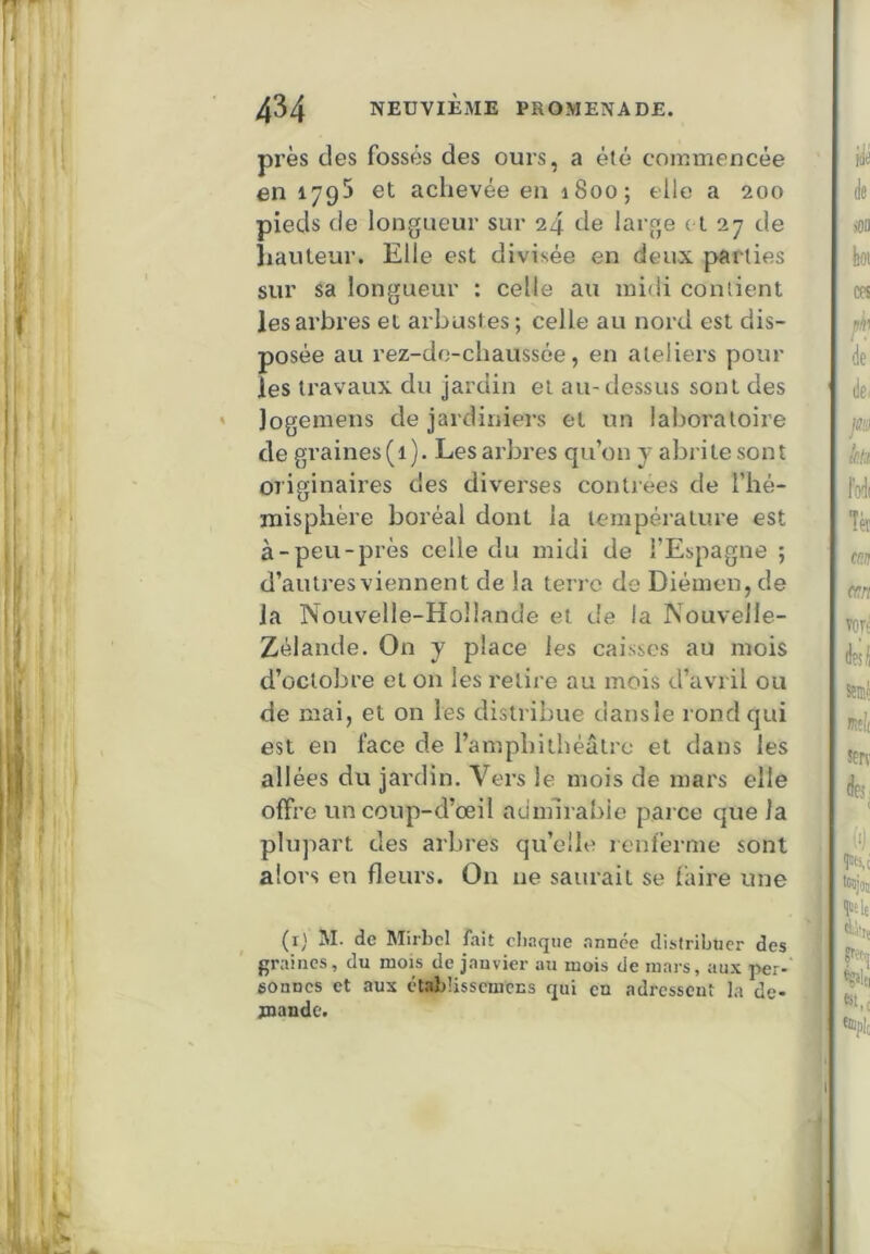 près des fossés des ours, a été coiumencée en 1795 et achevée en 1800; elle a 200 pieds de longueur sur 24 de large et 27 de hauteur. Elle est divisée en deux parties sur sa longueur : celle au midi contient les arbres et arbustes; celle au nord est dis- posée au rez-de-chaussée, en ateliers pour les travaux du jardin et au-dessus sont des * logemens de jardiniers et un laboratoire de gi’aines(i). Les arbres qu’on j abrite sont originaires des diverses contrées de l’hé- inisphère boréal dont la température est à-peu-près celle du midi de l’Espagne ; d’autres viennent de la terre de Diémen, de la Nouvelle-Hollande et de la Nouvelle- Zélande. On y place les caisses au mois d’octobre et on les relire au mois d’avril ou de mai, et on les distribue dansle rond qui est en face de l’amphithéâtre et dans les ail ées du jardin. Vers le mois de mars elle offre uncoup-d’œil admirable parce que la plupart des arbres qu’elle lenferme sont alors en fleurs. On ne saurait se faire une (i) M. de Mirbcl fait cliaqtie année distribuer des graines, du mois de janvier au mois de mars, aux per-' sonnes et aux étabUssemens qui en adressent la de- jnande.