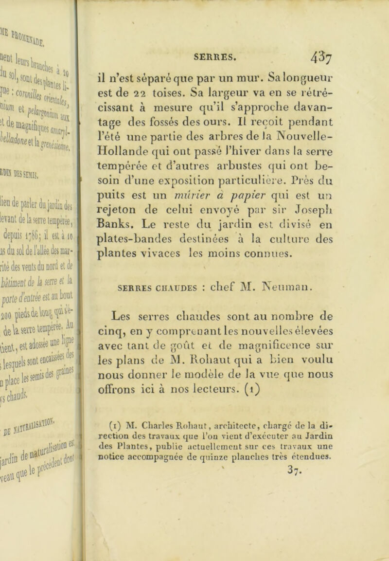 Wlies à f*'“•»«.i«»4 WRîtssrais. lerdujardindfs levant de la serre tempérée, depuis i'86; il est à lo isdusoldel’alléedesmar- rilé des vents du nord et de idiiment de la sine il la porte denlree est au bout 200 piedsàelou5|<îiivé- ielavenotempétèe' tient, est adossée une liy'j D place les seœ's® a fS cbaudS’ il n’est séparé que par un mur. Sa longueur est de 22 toises. Sa largeur va en se rétré- cissant à mesure qu’il s’approche davan- tage des fossés des ours. Il reçoit pendant l’été une partie des arbres de la Nouvelle- Hollande qui ont passé l’hiver dans la serre tempérée et d’autres arbustes qui ont be- soin d’une exposition particulière. Pi'ès du puits est un minier à papier qui est un rejeton de celui envoyé par sir Josepîi Banks. Le reste du jardin est divisé en plates-bandes destinées à la culture des plantes vivaces les moins connues. SERRES cu.vuoES : chef M. Neuman. Les serres chaudes sont au nombre de cinq, en y comprenant les nouvelles élevées avec tant de goût et de magnificence sur les plans de îd. Rohaut qui a bien voulu nous donner le modèle de la vue que nous offrons ici à nos lecteurs, (i) pl luralbado'; (i) M. Cliarles Roli.iut, arrbitcctc, cLargé de la di» rection des travaux que l’on vient d’exécuter au Jardin des Plantes, publie actucllctncut sur ces travaux une notice accompagnée de quinze planches très étendues. ' 37. I 1