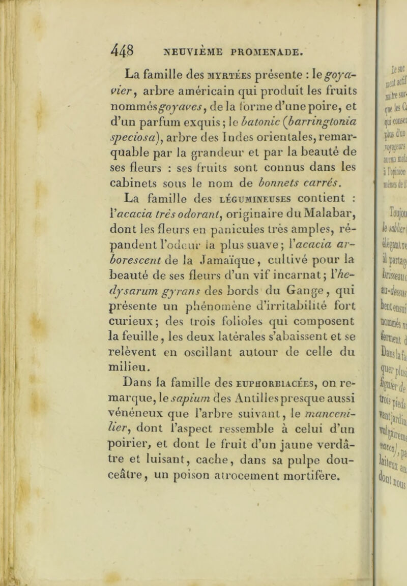La famille des mvrtées présente : \e goya- vier ^ arbre américain qui produit les fruits nommés^ojrtt'cj, de la forme d’une poire, et d’un parfum exquis ; le halonic (barringtonia speciosa)^ arbre des Indes orientales, remar- quable par la grandeur et par la beauté de ses fleurs : ses fruits sont connus dans les cabinets sous le nom de bonnets carrés. La famille des légumineuses contient : Vacacia très odorant^ originaire du Malabar, dont les fleurs en panicuies très amples, ré- pandent rôdeur ia plus suave; Yacacia ar- borescent de \b. Jamaïque, cultivé pour la beauté de ses fleurs d’un vif incarnat ; Yhe- dysarum gyrans des bords du Gange, qui présente un phénomène d’irritabilité fort curieux; des trois folioles qui composent la feuille, les deux latérales s’abaissent et se relèvent en oscillant autour de celle du milieu. Dans la famille des euphorbiacées, on re- marque, \esapium des Antillespresque aussi vénéneux que l’arbre suivant, le manceni- lier., dont l’aspect ressemble à celui d’un poirier, et dont le fruit d’un jaune vei’dâ- tre et luisant, cache, dans sa pulpe dou- ceâtre, un poison atrocement mortifère.