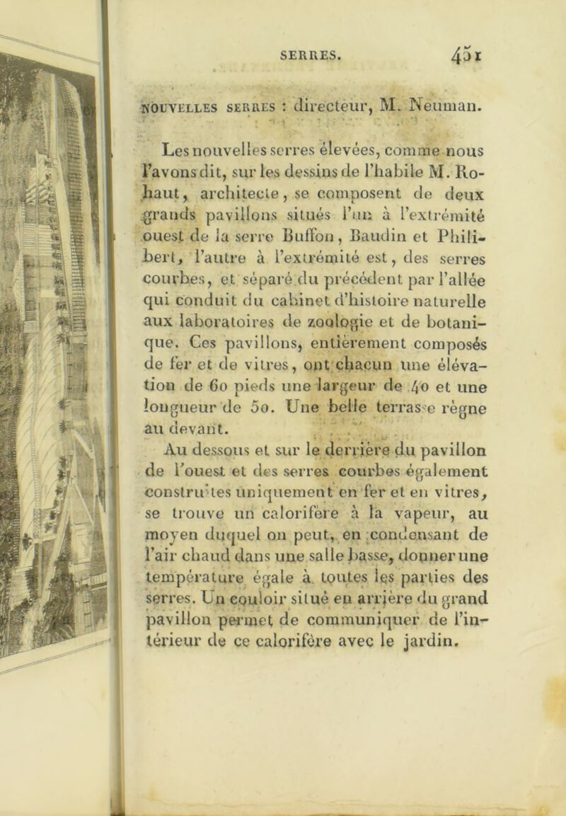 NOUVELLES SERRES : directeur, M. Neuuian. Les nouvelles serres élevées, comme nous l’avons dit, sur les dessins de l’habile M. Ro- haut, architecte, se composent de deux grands pavillons situés l’un à l’extrémité ouest de la serre Buft’on , Baudin et Phili- bert, l’autre à l’extrémité est, des serres courbes, et séparé.du précédent par l’allée qui conduit du cabinet d’histoire naturelle aux laboratoires de zoologie et de botani- que. Cos pavillons, entièrement composés de fer et de vitres, ont chacun une éléva- tion de 6o pieds une largeur de /^o et une longueur de 5o. Une belle terras e règne au devant. . . Au dessous et sur le derrière du pavillon de l’ouest et des serres courbes également conslru'les uniquement en fer et en vitres, se trouve un calorifère à la vapeur, au moyen duquel on peut, en condensant de l’air chaud dans une salle basse, donner une température égale à, toutes les parties des serres. Un couloir situé eu arrière du grand pavillon pet-met de communiquer de l’in- térieur de ce calorifère avec le jardin.