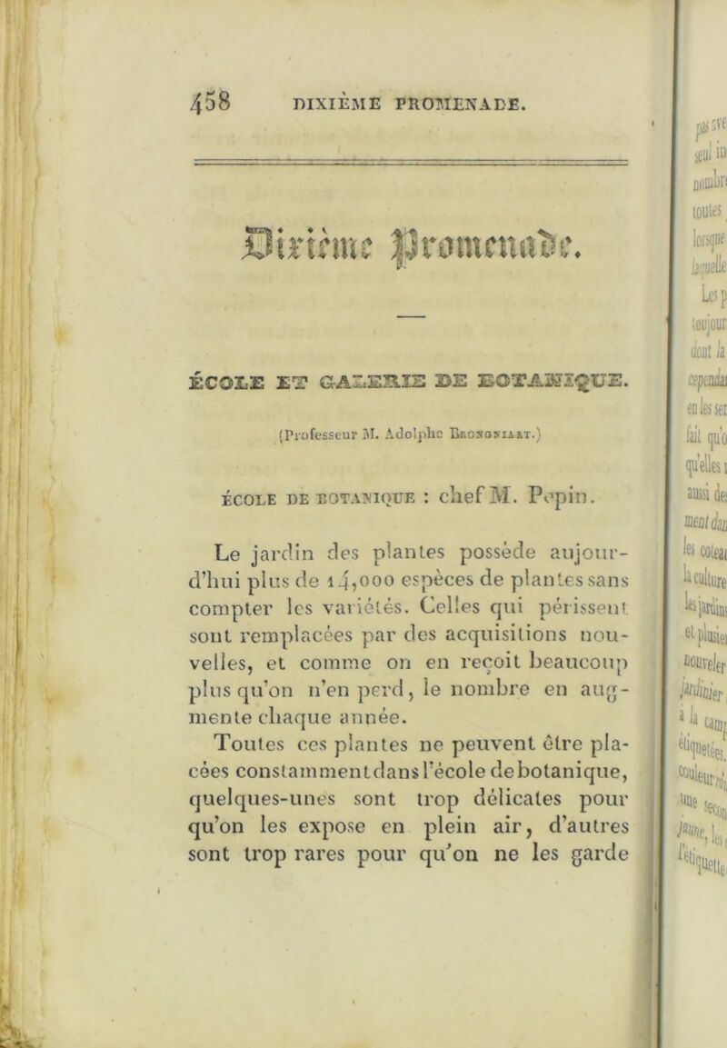 PnnncnaB *» ♦ ÉCOLE ET GALEHIS EE EOTAMS^UE. (Professeur M. Adoljrlio Bcosoma&t.) ÉCOLE DE BOTAMQUE : cliefM. Popill. Le jardin des planles possède aujour- d’hui plus de i4,ooo espèces de plantes sans compter les variétés. Celles qui périssent sont remplacées par des acquisitions nou- velles, et comme on en reçoit beaucoup plus qu’on n’en perd, le nombre en auy- menle chaque année. Toutes ces plantes ne peuvent être pla- cées constammentdansl’école debotanique, quelques-unes sont trop délicates pour qu’on les expose en plein air, d’autres sont trop rares pour qu’on ne les garde