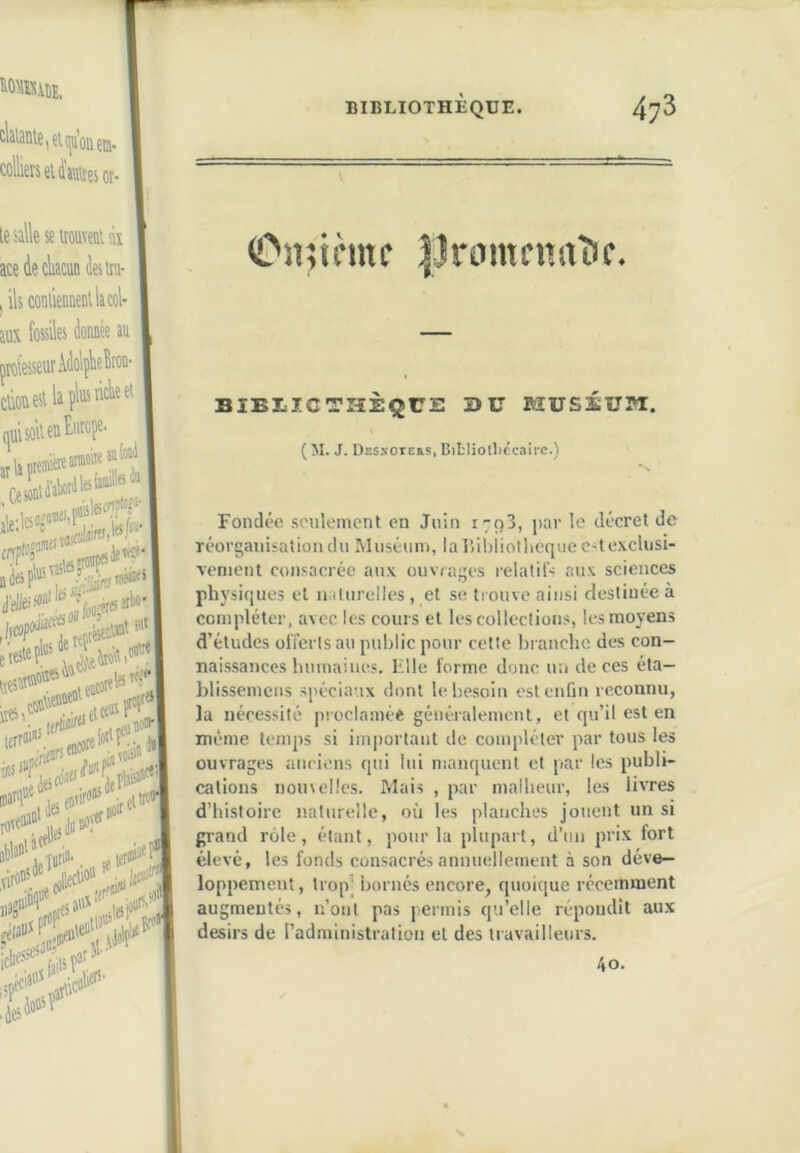 (C*n;innc IJccmtcnaDc. BIEIICTHÈQUE BU MUSÉUM. ( M. J. DssxotERS, Bifcliolliccairc.) Fondée seulement en Juin 1793, par le décret de réorganisation du Muséum, laTîibliothcque e^texclusi- venient consacrée aux ouvrages relatil’s aux sciences physiques et naturelles, et se tiouve ainsi destinée à compléter, avec les cours et les collections, les moyens d’études olTcrls au public pour cette hranchc des con- naissances humaines. Elle forme donc un de ces éta- blissemcus spéciaux dont le besoin est enfin reconnu, la nécessité pioclainée généralement, et qu’il est en même temps si important de compléter par tous les ouvrages anciens qui lui nianquent et par les publi- cations nomelles. Mais , par malheur, les livres d’histoire naturelle, où les planches jouent un si grand rôle, étant, pour la plupart, d’un prix fort élevé, les fonds consacrés annuellement à son déve- loppement, trop’ bornés encore, quoique récemment augmentés, n’ont pas permis qu’elle répondît aux désirs de l’administration et des travailleurs. 40.