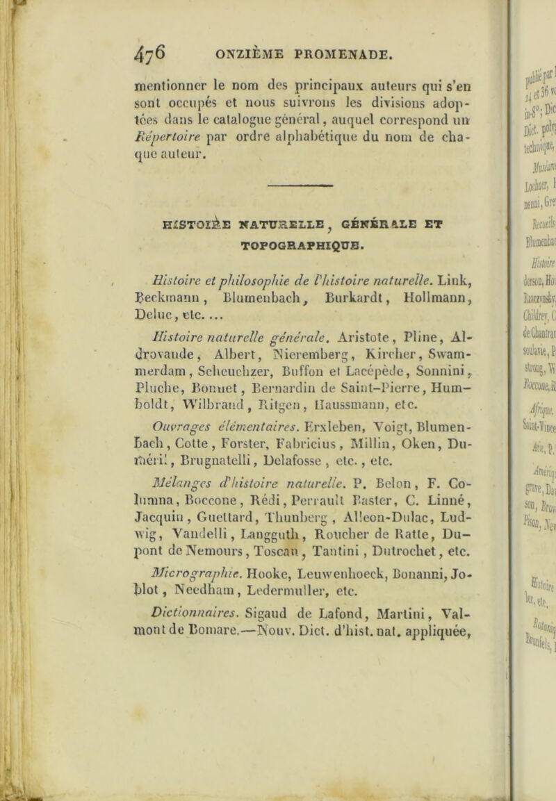mentionner le nom des principaux auteurs qui s’en sont occupés et nous suivrons les divisions adop- tées dans le catalogue général, auquel correspond un Hcperioire par ordre alphabétique du nom de cha- que auteur. HXSTOlàE KATURELLE, GÉNÉRALE ET TOPOGRAPHIQUE. Histoire et philosophie de l'histoire naturelle. Liuk, Ueckinaiin, Blumeiibach, Burkardl, Hollmann, Deluc, etc.... Histoire naturelle générale. Aristote, Pline, Al- drovaude, Albert, îNieremberg, Kircher, Swam- merdam, Scheuchzer, Buffon et Lacépède, Sonnini, Pluche, Bonuet, Bernardin de Saint-Pierre, Hum- boldt, Wilbraiid , Ililgen, lîaussmann, etc. Ouvrages élémentaires. Erxleben, Aoigt, Blumen- bach. Cotte, Forster, Fal)ricius, Millin, Oken, Du- jtiéril, Brugnatelli, Delafosse , etc., etc. Mélanges d'histoire naturelle. P. Belon, F. Co- liimna, Büccone, Rédi, Perrault Baster, C. Linné, Jacquiii, Guettard, Thunberg , Alleon-Dulac, Lud- wig, Vandelli, Langguth, Roucher de Ratte, Du- pont de Nemours, Toscan, Tantini, Diitrochet, etc. Micrographie. Hooke, Leuweiihoeck, Bonanni, Jo- blot, Necdham, Ledermuller, etc. Dictionnaires. Sigaud de Lafond, Martini, Val- mont de Boniare,—Nouv. Dict. d’hist. nal. appliquée,