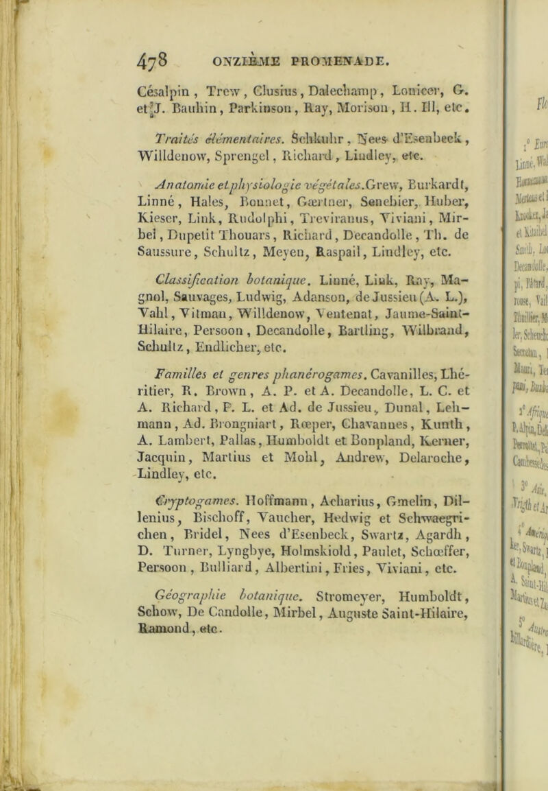 Césalpia , Trcw , Giusius, Da^echamp, Lonicer, G. et?J. Baiihin, Parkinson, Ilay, Morisoii, H. Ill, etc. Traités élémentaires. Sclikulir , l^ees- d’Esenbeck , Willdenow, Sprengel, PLichai-d , Liudley, Analamie et physiologie végétales.Qrtvi, Eui'kardf, Linné, Haies, Bonnet, Gæilner, Senebier,. Huber, Kiescr, Link, Riidolphi, Treviramis, Yiviani, Mir- bel, Dupelit Thouars, Richard, Decandolle, Th. de Saussure, Schultz, Meyeu, Raspail, Bindley, etc. Classification botanique. Linné, Liuk, Rav, Ma- gnol, Sauvages, Ludwig, Adanson, de Jussieu (A'. L.), Vabl, Yilniau, Willdenow, Veutenat, Jaume-Saiat- Hilaire, Persoon , Decandolle, Bartling, Wilbraad, Scliullz, Endlicber, etc. Familles et genres phanérogames. Cavanilles, Lhé- ritier, B. Brown, A. P. et A. Decandolle, L. G. et A. Richard, P. L. et Ad. de Jussieu„ Dunal, Leh- raann, Ad. Biongniart, Rœper, Ghavannes, Kunth, A. Lambert, Pallas, Humboldt et Bonpland, Renier, Jacquiu, Martius et Mobl, Andrew, Delaroche, Bindley, etc. Cryptogames. Hoffmann, Acharius, Gmelin, Dü- lenius, Bischoff, Vaucher, Hedwig et Sch’waegri- chen, Bridel, Nees d’Esenbeck, Swartz, Agardh, D. Turner, Lyngbye, Holmskiold, Paulet, Schœffer, Pei’soon , Bulliard, Albertini, Fries, Viviani, etc. Géographie botanique. Stromeyer, Humboldt, Schow, De Gandolle, Mirbel, Auguste Saint-Hilaire, Ramond, <Hc.