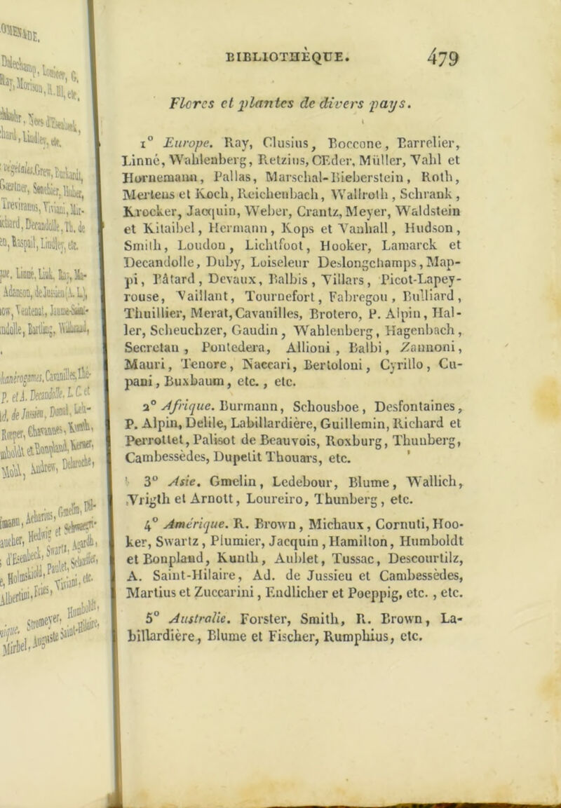 Flores et 2>l(fntes de divers pays. ( 1° Europe. Ray, Clusius, Roccone, Rarrelier, Linné, Wahlenberg, Retziiis,CEcler, Muller, Yalil et Hwiiemaïui, Pal las, Marschal-liieberstein, Roth, Mertens et Rocli, Reicbenbach, Wallrolh, Scbrank , Krocker, Jaaïuin, Weber, Cranlz, Meyer, Waldslein et Kilaibel, Hermann, Kops et Vauball, Hudson, Smith, London, Licblfoot, Hooker, Lamarck et Decandolle, Duby, Loiseleur Deslongchamps, IMap- pi, Bâtard, Devaux, Ralbis , Tillars, Picot-Lapey- rouse. Vaillant, Tournefort, Fabregou , Rulliard , Thuillier, Merat,Cavanilles, Brotero, P. Alpin, Hal- ler, Scbeuchzer, Gaudin, Wablenberg, Hagenbach, Seerctau , Pontedera, Allioni , Balbi, ^auuoni, Mauri, Tenore, Naccari, Berloloni, Cyrillo, Cu- pani, Buxbaum, etc., etc. y4frique.V>uvmmn, Schousboe, Desfontaines, P. Alpin, Delile, Labillardière, Guillemin, Richard et Perrottel, Palisot de Beauvois, Roxburg, Thuuberg, Cambessèdes, Dupelit Thouais, etc. ’ ' 3“ Âsie. Gmclin, Ledebour, Blume, W'allich, .Vrigth et Arnott, Loureiro, Xhunberg, etc. 4° Amérique. R. Brown, Michaux, Cornuti, Hoo- ker, Swartz, Plumier, Jacquin, Hamilton, Humboldt etBonpland, Kunth, Aublet, Tussac, Descourlilz, A. Saint-Hilaire, Ad. de Jussieu et Cambessèdes, Martius et Zuccarini, Eudlicher et Poeppig, etc., etc. 5° Australie. Forster, Smith, Bv. Brown, La- billardière , Blume et Fischer, Rumphius, etc.