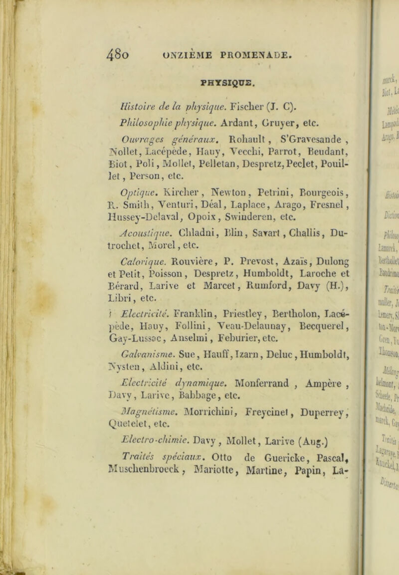 FHTSIQÜZ. Histoire de la physique. Fisclier (J. C). Philosophie physique. Ardant, Grujer, etc. Ouvrages généraux. Roliaiilt, S’Gravesande , IN’ollet, Lacepède, Haiiy, Vecchi, Parrot, Beudant, Biot, Poli, Mollet, Pellelan, Despretz,Peclet, Pouil- let, Person, etc. Optique. Kircher, Newton, Petiini, Piourgeois, Pc. Smith, Ventui’i, Déal, Laplace, Aiago, Fresnel, lîiissey-De'.aval, Opoix, Swiudereu, etc. Acoustique. Chladui, Blin, Sarart, Challis, Du- trochet, Morel, etc. Calorique. Rouvière, P, Prévost, Azaïs, Dulong et Petit, Poisson, Despretz, Humboldt, Laroche et Eérard, Larive et Marcet, Rumford, Davy (H.), Libri, etc. f Electricité. Franklin, Priestley, Bertholon, Lacé- pède, ilaiiy, Folliui, Veau-Delaunay, Becquerel, Gay-Lussoc, Ausehni, Fehiirier, etc. Galvanisme. Sue, Hauff,Izarn, Deluc,Humboldt, Nysten, AlJini, etc. Electricité dynamique. Moul'errand , Ampère , Davy, Larive, Babbage, etc. Magnétisme. Morricliini, Freycinet, Duperrey, Queîelet, etc. Electro-chimie. Davy, Mollet, Larive (Aug.) Traités spéciaux. Otto de Guericke, Pascal, Muscbenbrocck, Mariotte, Martine, Papin, La-