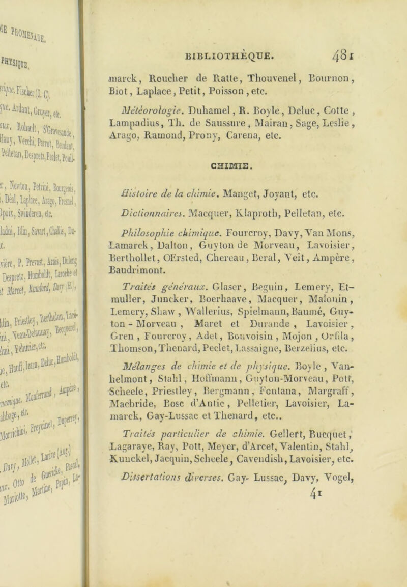 “ '«nisE. '■^ff.Flsàer'j.q. M»ll, “J-'f«ki,PatTot,tote_ Meian,Dejprtl!,Pe(:let,Pojii. BIBLIOTHÈQUE. ^81 Jiiarck, Rouclier de Ralle, Thouvenel, Eournon , Biût, Laplace, Petit, Poisson , etc. Météorologie, Duhamel, R. Bojle, Deluc, Cotte , Lampadius, Th. de Saussure, Mairan, Sage, Leslie, Arago, Raïuoud, Prony, Caréna, etc. CHIDIIZ. I ) ^'etilon, PeiriDi, tomii, i.Dàl,Laplace,Ata’o,Frïsiri| )poij,SràiietïD,elc. ladai, Hliii,SaTai1,ClialiL<,DD- ,c. viète, P. Prévoit, Atais, Won; Deprelr, Hoiobolilt, larocheet :t ÿml, lin, îriblleî im, etc. etc, DelBCjHii®^”' iapûî Djpettty> ;e ’0' de . jlarlit®) ^ Histoire de la chimie. Manget, Joyant, etc. Dictionnaires. Macquer, Klaproth, Pelletan, etc. Philosophie chimhpie. Fourcroy, Davy, Van Mons, Lamarck, Dalton, Guytou de Morveau, Lavoisier, Rerthollet, OErsted, Chereaii, Beral, Yeit, xA.mpère, Baudrimonf. Traités généraux. Glaser, Béguin, lemery, Et- muller, Juncker, Boerhaave, Macquer, Malouin, Lemery, Sliaw , Wallerius, Spielmann, Baunié, Guy- ton - Worveau , Maret et Diirande , Lavoisier , Gren , Fourcroy, Adet, Bouvoisin , Mojon , Orlila, Thomson,Thénard, Peclet, t.assaigne, Bcrzelius, etc. Mélanges de chimie et de physique. Boyle , Van- helmont, Slahl, Holïmanu, Giiytou-Morveau, Pott, Scheele, Priestley, Bergmann, Fentaua, Margraff, Macbride, Eosc d’Anlic, Pelletier, Lavoisier, La- marck, Gay-Lussac et Thénard, etc.. Traités particulier de chimie. Gellerf, Rucquet, Lagaraye, Ray, Pott, Meyer, d’Arcet, Valentin, Stahl, Kuuckel, Jacquin,Scheele, Cavendish,Lavoisier, etc. Dissertations diverses, Gay- Lussac, Davy, Vogel, 4*