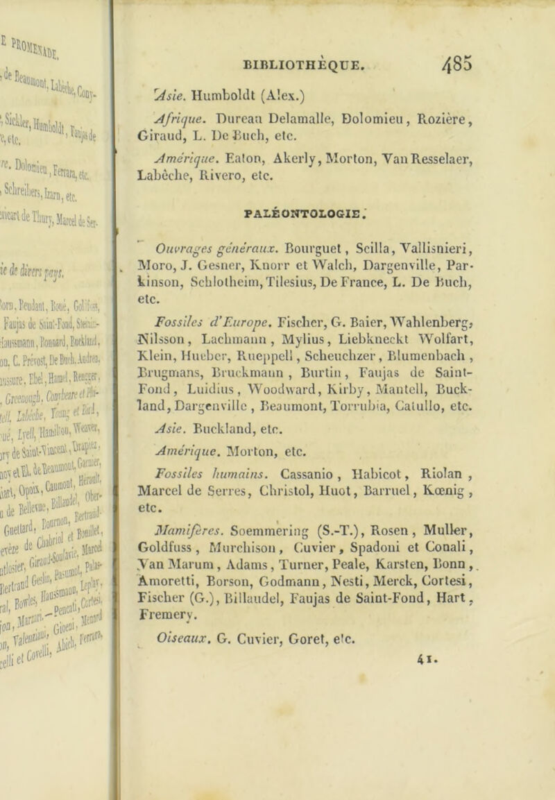 ‘Bî. '«'if.Coiiy. r,. . Vtc, ^'®wjemra,fic. I etc. «<leî!iKy,Ma,celdeSet. !( éf forspsi’f, îoni.ïeiitajoué, GoI'[-', Faejas de Saint-Fead, Slei;'.:.- d3ii«inatn,FÆnMrii,BBcyan'J, on. C, Prévoit, De BnfLFadifa, , Grefîciijli.' !e/l, Lslàk reffljf!®* itpL »l, «* .%!,w'5 BIBLIOTHÈQUE. 485 ^sie. HumbolJt (Aîex.) Afrique. Durcati Delamalle, Dolomieu, Rozière, Giraud, L. De Euch, etc. Amérique. Eaton, Akerly, Morton, VanResselaer, Labèclie, Rivero, etc. PALÉOnTOLOGlB. OHWfln'w ^e'«eVn«.r. Bourguet, Scilla, Vallisnieri, Moro, J. Gesner, Knorr et Walcli, Dargenville, Par- kinson, Sch!otheim,Tilesius, De France, L. De Buch, etc. Fossiles d’F.ttrope, Fischer, G. Baler, AVahlenberg» Nilsson, Lacbinaim, Mylius, Liebkneckt Woliart, Klein, Hueber, Rueppcll, Scheuchzer, Blumenbach , Bi'ugmans, Bi uckniann , Burtin, Faujas de Saint- Fond, Luidius, Woodward, Kirby, Mantcll, Buck- land, Dargenville , Beaumont, Tomibia, Calullo, etc. Asie. Buckland, etc. Amérique. Morton, etc. Fossiles humains. Cassanio , Habicot, Riolan , Marcel de Serres, Christol, Huot, Barruel, Kœnig , etc. Mamifères. Soemmering (S.-T.), Rosen , Muller, Goldfuss, Murchison, Cuvier, Spadoui et Conali, Van Marum, Adams, Turner, Peale, Karsten, Bonn,, Âmoretti, Borson, Godmann, Nesti, Merck, Cortesi, Fischer (G.), Billaudel, Faujas de Saint-Fond, Hart, Fremery. Oiseaux. G. Cuvier, Goret, etc. 4i-