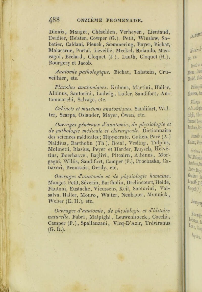 Dionis, Manget, Chéselclen, Verheyen , Lientand, Deidier, He’ister, Cowper (G.), Petit, Winslow, Sa- batier, Caldani, Plenck, Sœmmering, Boyer, Bichat, Malacarne, Portai, Léveilié, Meckel, Rolando, Mas- cagüi, Béclard, Cloquet (J.), Lautb, Cloquet (H.), Bourgery et Jacob. Anatomie pathologique. Bicliat, Lobstein, Cru- Teilhier, etc. Planches anatomiques. Kulnnis, Martini, Haller, All)inus, Santoriiii, Ludwig, Loder, Sandifort, An- tonimarchi, Salvage, etc. Cabinets et muséums anatomiques. Sandifort, Wal- ter, Scarpa, Osiauder, Mayer, Oweii, etc. Ouvrages généraux d’anatomie, de physiologie et de pathologie médicale et chirurgicale. Dictionnaire des sciences médicales ; Hippocrate, Galien, Paré (A.) Naldius, Bartholin (Th ), Botal, Vesliug, Tulpius, Molinetli, Blasius, Peyer et Harder, Ruysch, Helvé- tius, Boerhaave, Baglivi, Pitcairn, Albinus, Mor- gagni, Willis, Sandifort, Camper (P.), Prochaska, Ca- uaveri, Broussais, Gerdy, etc. Ouvrages d’anatomie et de physiologie humaine. Manget, Petit, Séverin, Bartholin, Drclincourt,'Heide, Fantoni, Eustache. Vieussens, Keil, Santoriui, Val- salva, Haller, Monro, Walter, Neubauer, Miinnick, Weber (E. H.), etc. Ouvrages d’anatomie, de physiologie et d’histoire naturelle. Fabri, Malpighi , Leuwenhoeck, Cocchi, Camper (P.), Spallanzani, Vicq-D’Azir, Tréviraiius (G. K.).