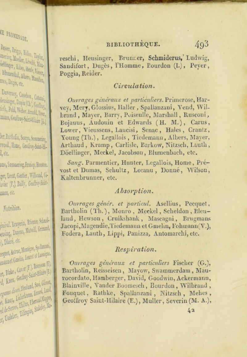resclii, Ileusinger, Briini:er, Schmiderus,’Ludwig, Saudifort, Dugès, l’IIomme, Bourdon (I.j, Peyer, Poggia, Pioider. Circulation. Ouvrages généraux et particuliers. Primerose, Har- vey, Mcry,G!ossius, Haller, Spaliaiizaui, Vend, Wil- Lraïul, Mayer, Barrv, Poiseulle, Marshall, lUiscoiii, Bojamis, Audouin et Edwards (H. M.), Carus, Lower, Vieusseus, Laiicisi, Senac , Haies, Cranlz, Yoiiiig (Th.), Legallois, Tiedemann, Albers, Mayer, Arihaud, Kramp, Carlisle, Barkow, Nitzsch, Lauth, Doelüiiger, Meckel, Jacobson, Blumenbach, etc. Sang. Parmentier, Hunier, I.egallois, Homo, Pré- vost et Dumas, Schullz, Leeanu , Donné, TYilsou, Kaltenbrunuer, etc. Absorption. Ouvrages génér. et particul. Ascllius, Pecquet, Barlhollii (Tli.), Monro , Mcckel, Scheldon , Bleu- land, Hewson, Cruikshauk, Mascagni, Brugman.s Jacopi,Magendie,Tiedemaun et Gnielin, rohmann(V.), Fodera, Lauth, Lippi, Panizza, Antomarchi,etc. Resjnration. Ouvrages généraux et particuliers Fischer (G.), Bariholin, Reisseiscn, Mayow, Swammcrdam, Mau- rocordato, Hamberger, David, Goodwiu, Ackermann, Blainville, Yander Boomesch, Bourdon, Wilbrand , Fouquet, Rathke, SpalJanzani , Nitzsch, Mehes , Geoü'roy Saiul-llilaire (E.), Muller, Severin(M. A.), 42