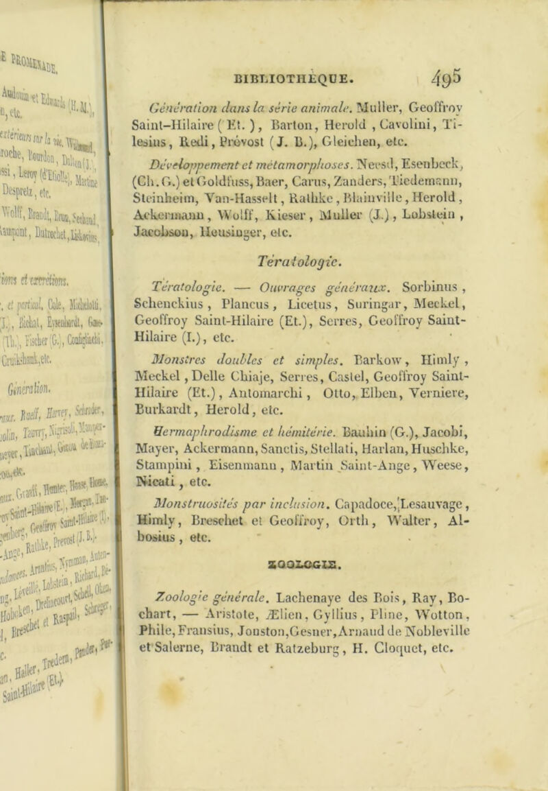 il,Ht. Martine «1, Désprtiz, etc, ^'olfî, Eratili, Enn,5eîi;nj H»|0nt, Dutrochet.liUvie;, iws fftïwftim, '. t! fcrtai!, Cak, Mitlilli, |J.',, 2ièal, ÉïKiiarilt, G» ir',!.', riick'G.!| Coofetki!!, CniikliîiiM'f' Ginmliûn- do, rJüïïT,Ni?kali,ï»î«- j,ew,Tato,G«'''i iti®' Ikeli»'''’’ «r. j Bre>' „ Tifiletiii* ,!«■ BIBLIOTHÈQUE. 49^ Génération clans la série animale. Muller, Geoffroy Saint-Hilaire ( Et. ), Barton, Hei-old , Cavolini, Ti- lesins, lledi, Pixivost (J. B.), Gleichen, etc. Développement et métamorphoses. NecsH, Esenbcck, (Ch.G.) et Goldfuss,Baer, Carus, Zanclers,Ticdemsnn, Stciuheim, Van-Hasselt, Rathke, Blainviile, Herold , Ackei-uianu, VVoIff, Kieser, ivlulier (J.), Lobstein , Jacobsou, Heusiüger, etc. Tératologie. Tératologie. — Ouvrages générau.e. Sorbinus , Schenckius , Plancus , Licetiis, Suringar, Meckel, Geoffroy Saint-Hilaire (Et.), Serres, Geoffroy Saint- Hilaire (I.), etc. Monstres doubles et simples. Barkow, Himly , Meckel, Belle Cbiaje, Serres, Castel, Geoffroy Saint- Hilaire (Et.), Antomarebi, Otto,.Elben, Verniere, Burkardt, Herold, etc. Uermaphrodisme et hémitérie. Bauhin (G.), Jacobi, Mayer, Ackermann, Sanctis, Stellati, Harlan, Huschke, Stanipini, Eisenmauu , Martin Saint-Ange, Weese, Nicati, etc. Monstruosités par inclusion. Capadoce,',I.esauvagc, Himly, Breschet et Geoffroy, ürth, Walter, Al- bosius, etc. Z001.OGIZ. Zoologie générale. Lachenaye des Bois, Ray, Bo- chart, — Aristote, Ælien, Gyllius, Pline, Wotton, Phile, Fransius, Jouston,Gesner, Arnaud de Noblevillc et Salerne, Brandt et Ratzeburg, H. Clorjuct, etc.