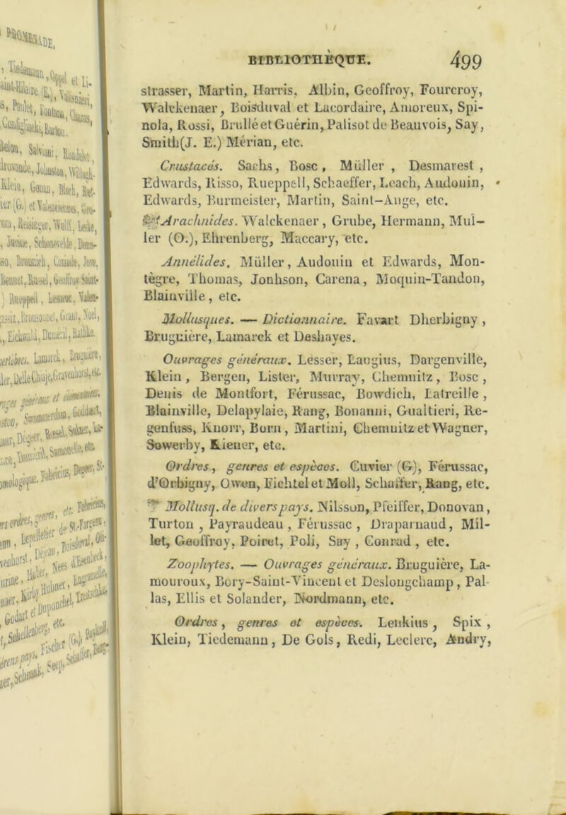 ■DE, > Net, ïû nberS/'-'' I / Bint.lOTIlKQTïE. 499 slrasser, Martin, Hairis, Albin, Geoffroy, Fourcroy, Walekenaer, Boisdiival et Laeordaire, Anioreiix, Spi- nola, Rossi, BriilléetGuérin,Palisot de Beauvois, Say, Srailli(J. E.) Mérian, etc. CriutacJs. Saelrs, Rose, Millier, Desinarest , Edwards, Kisso, Rucpp&ll, Schaeffer, Leacb, Audouin, • Edwards, Runneisler, Martin, Saint-Ange, etc. ^'Arachnides. Walekenaer, Grube, Hermann, Mul- ler (G.), Ehrenberg, Maccary, etc. Annélules, IMüller, Audouin et Edwards, Mon- tègre, Thomas, Jonhson, Caréna, Moquin-Taudon, Blainville, etc. Mollusques. — Dictionnaire. Favart Dherbigny , Bruguière, Lamarck et Dashayes. Ouvrages généraii.x. Lesser, Langius, Dargenville, Klein, Bergen, Lister, Murray, Chemnilz, Rose, Denis de Monlfort, Férussac, Bowdich, Latreille, Blainville, Delapylaie, Rang, Bonanni, Gualtieri, Re- genfuss, Knorr, Born, Martini, Cheninitz et Wagner, Sowerby, Kieiier, etc. Ordres, genres et es’pèoos. Cuvier (G), Férussac, d'Orbigny, Owen, EichteletMoll, Schaifur, Rang, etc. ^ JTollusq. de divers pays, Nilsson, Pfeiffer, Donovan, Turton , PayTaudeau , Férussac , Draparnaud, Mil- let, Geoffroy, Poinot, Poli, Say , Conrad , etc. Zoophytes. — Ouvrages généraux. Bruguière, La- mourou.x, Bory-Suiut-Viueenl et Deslougchamp, Pal- las, Ellis et Solander, I>k)i'dmannj etc. Ordres, genres ot espèces. Leiikius, Spix , Klein, Tiedemann, De Gols, Redi, Leclerc, Andry,