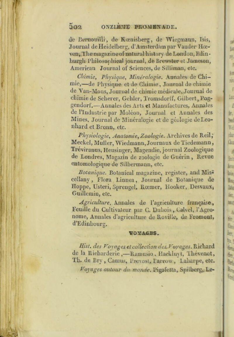 de Bernoiiilli , de Kœnisberg, de Wiegmaan, Isis, Journal de Heidelberg, d’Amstei’dam par Vander Hœ- von, Tliemagazineof naturel history de London, Edin- burgli Fhiloso[ihioa! journal, de Brewsteeet Jameson, American Journal of Sciences, de Silliman, etc. Chimie, Physique, Minéralogie, Annales de Chi- mie,—de Physique et de Chimie, Journal de chimie de Van-Mous, Journal de chimie médicale, Journal de chimie de Scherer, Gehler, Xromsdorlf, Gilbert, Pog- < gendorf.—Annales des Arts et Manufactures, jVnnales de l’Industrie par Moléon, Journal et Annales des Mines, Journal de Minéralogie et de géologie deLeo- nhard et Broun, etc. Physiologie, Anatomie, Zoologie. Archives de Reil,” Meckel, Muller, Wiedmann, Journaux de Tiedemann, Tréviranus, Heusinger, Magendie, journal Zoologique de Londres, Magazin de zoologie de Guérin , Revue eatomologique de Silbermann, etc. Botanique. Botanical magazine, register, and Mis- cellany, Flora Linuea, Journal de Botanique de Hoppe, Usteri, Spreugel, llœmer, Hooker, Desvaux, Guillemin, etc. Agriculture. Annales de l’agriculture française. Feuille du Cultivateur par C. Dubois, Calvel, l’Agro- nome, Annales d’agriculture de Rovillc, de Fromout, d’Edinbüurg. Hist. des Voyages et collection des.Voyages.'KicXitxxà de la Richarderie,—Ramusio. Hackluyt, Théveaot, Th. de Bry , Camus, Fnevost, l'arrow , Laharpe, etc. Voyages autour du monde. Pigafetta, Spilbei'g,.Le- VOYACBS
