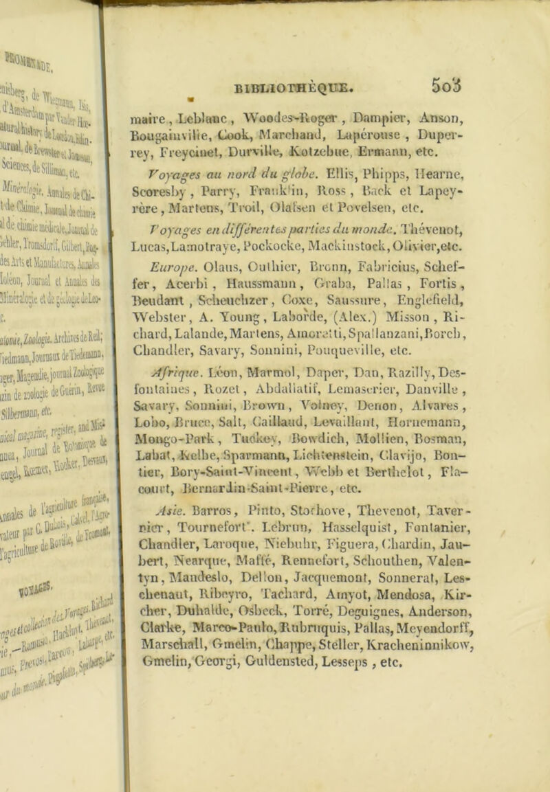 hi' 5^' AoUllg ii{ Qjj, ailler, Iromsdorif, Cite,ïi^ teAïli(lMaiii)[aclr.ns, \iiniU loléon, Jontaîl et Aanalei Ja H'Déralojeelile'tJoÿeilcLü' c. a!cM(,2Mlûgit. Aicliiisfe Kal] 'ieikiaonji IJîTjiUttj'... là ie*i« le L jUUeW^ BIBLIOTHEQUE. So5 valeur p ^ letia»'^ ['jjriciilluit le ,0îÜ^' , maire , Leblanc , Woodes^ïioger , Dampier, Anson, Bougaiiivilie, Cook, Marchand, Lupérouse , Duper- rey, Freycinet, Din’viUe, iCotzebue, Ermami, etc. Voyages au nord du globe. Ellis, Phipps, llearne, Scoresby , Parry, Franklin, Ross, Back et Lapey- rère, Martens, Troil, Olatsen et Povelsen, etc. Voyages eu différentes iiarlies dumonde. Théveuot, Lucas,Lamotraye, Pockocke, Mackinstock, Olivier,etc. Europe. Olaus, Oulhier, Broun, Fabricius, Sclief- fer, Acerbi, Haussmann, Graba, PaÜas , Fortis, Beudant , Schesicbzer, Coxe, Saussure, Englefield, Webster, A. Toung, Laborde, (Alex.) Misson , Ri- chard, Lalande, Marlens, Ainoreîti, Spallanzani,Borch, Chandler, Savary, Sounini, Pouqueville, etc. Afrique. Léon, Marmol, Dapcr, Dan, RaziIly,Des- fonlaines, Rozet, Abdaliatif, Leinastrier, Danville , Savary, Sounini, Brown, Volney, Denon, Ah ares, Lobo, Bruct;, Sait, Cailkaud, Levaillant, Horneinann, MongU'Park, Tudkoy, Bowdich, Moltien, Bosman, Lahat,.Relbe,Sparmann, Lichtenstein, Clavijo, Bon- tier, Bory-SaiiU-Vincent, Wcbbet Bcrtbclot, Fla- court, Bernardin-Saim-Pieprc, etc. Asie. Barros, Pinto, Slorhove, Tbevenot, Taver- pier, Tournefovt’. Lebrun, Hasselquist, Fontanier, Chandler, Laroque, Niebuhr, Figuera, Chardin, Jau- bei’t, Nearque, Matïé, Rennelort, Schouthen, Valen- tyn, Mandeslo, Dellon, Jacquemont, Sonnerai, Les- chenaut, Ribeyvo, Tachard, Ainyot, Mendosa, Kir- cher, Duhalde, Osbcek, ToiTe, Deguignes, Anderson, Clarke, Marco-Panlo,Rubniquis, Pallas,Mcyendorff, Marsdiall, Ginclin, Chappe, Steller, Kracheninnikow, Gmelin, Georgi, Guldensted, Lesseps , etc.